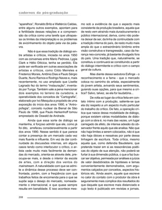 cadernos da pós-graduação
208
“aparelhos”, Ronaldo Brito e Waltércio Caldas,
entre alguns outros exemplos, apontam para
a fertilidade dessas relações e a compreen-
são da crítica como uma tarefa que ultrapas-
sa os limites da interpretação e os problemas
de avizinhamento do objeto pela via da pala-
vra.
Não é que essa tradição de diálogo en-
tre artistas e críticos, iniciada no anos 1950
com as conversas entre Mario Pedrosa, Lygia
Clark e Hélio Oiticica, tenha se perdido. Ela
pode ser verificada em outras associações de
artistas e críticos, como Cildo Meireles e
Frederico Morais, Antônio Dias e Paulo Sérgio
Duarte, Nuno Ramos e Rodrigo Naves e, mais
recentemente, no uso ampliado que Lisette
Lagnado fez do termo “instauração”, inventa-
do por Tunga. Também vale a pena mencionar
dois exemplos no terreno da curadoria, a
operatividade dos conceitos de “Cartografia”,
elaborado por Ivo Mesquita a propósito de uma
exposição do início dos anos 1990, e “Antro-
pofagia”, conceito nuclear da Bienal de São
Paulo de 1998, que Paulo Herkenhoff tomou
emprestado de Oswald de Andrade.
Ainda que essa sorte de diálogo se
mantenha, é forçoso admitir que ele, como já
foi dito, arrefeceu consideravelmente a partir
dos anos 1990. Nesse sentido é que parece
contar a presença de um mercado cada vez
mais fluente e influente. Em vez de dar conti-
nuidade às discussões internas, em alguns
casos tendo como interlocutor o crítico, o ar-
tista cede muito mais facilmente às deman-
das do mercado, orienta-se através dele, pre-
ocupa-se mais, e desde o interior da escola
de artes, com a direção dos ventos do
mainstream. A naturalidade com que se admi-
te a dinâmica desse processo deve ser con-
frontada, porém, com a freqüência com que
trabalhos feitos de encomenda para o que se
supõe seja o desejo do mercado, nomeada-
mente o internacional, e que quase sempre
resulta em banalidade. E isso acontece mes-
mo sob a evidência de que o aspecto mais
consistente da produção brasileira, aquela que
de resto vem atraindo mais duradouramente o
público internacional, deriva, como não pode-
ria deixar de ser, da linha de continuidade com
a tradição interna do país, de resto muito mais
ampla do que o extraordinário binômio entre
visão construtiva e transgressão, caso da he-
rança neo-concreta, já bastante divulgado fora
do país. Uma tradição que, naturalmente, se
constituiu e continuará se constituindo a partir
do diálogo intermitente e crítico com o campo
geral da cultura.
Mas diante dessa sedutora Esfinge - o
reconhecimento e a fama - que o mercado
coloca no caminho do artista, especialmente
do jovem artista, avivando seus sentimentos,
guiando suas opções, para que mesmo a crí-
tica? Salvo, talvez, se ela for laudatória...
De volta ao lugar da crítica feita em con-
tato íntimo com a produção, saliente-se que
ela diz respeito a um aspecto muito particular
do trabalho do crítico. De fato, a operação crí-
tica que nasce dessa modalidade de diálogo,
porque existem várias modalidades de diálo-
go com a obra é, no mais das vezes, um lugar
carregado de afeto, de intensa adesão do ob-
servador frente aquilo que ele analisa. Não que
não haja limites a serem colocados, não é que
não haja óbices e ressalvas por parte dessa
linhagem de escritura. Toda crítica, mesmo
aquela que, como defendia Baudelaire, que
pretende trazer em si as ressonâncias poéti-
cas do objeto de sua atenção, não poderá se
furtar à sua dimensão pública, o que a faz bus-
car ser objetiva, permeada por análises e juízos
de valor desdobrados de hipóteses e temas
convenientemente demonstrados, com argu-
mentos calçados por conceitos, aspectos his-
tóricos etc. Ainda assim, aquele que escreve
no calor do contato com o produtor da obra é
seguramente mais cúmplice dos resultados do
que daquele que escreve mais distanciado e
cujo texto é publicado em revistas e jornais.
 