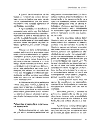 instituto de artes
21
A questão da simultaneidade de con-
teúdos nos remeteram ao contexto de hiper-
texto para contextualizar esse saber parado-
xal e a hiper-realidade na qual, nós artistas,
trabalhamos: uma realidade hipertextual em
significados e expressões.
A hiper-realidade pode transformar o
processo em algo criativo a ser delimitado sob
o risco de escorregar num abismo sombrio do
inconsciente e beirar a não recuperação do
caminho de volta à elaboração consciente. No
entanto, a performance art contemporânea tem
desafiado limites, não apenas corpóreos, es-
téticos, significantes, mas também limites psí-
quicos.
Pressupondo a arte como totalidade, e
entidade autônoma como alma que se expan-
de em possibilidades dinâmicas e complexas,
entendemos que a arte, numa linguagem poé-
tica, tem sua própria psique desprendida da
psique do artista como entidade e, portanto,
dialoga e sofre interferências do meio. Assim,
não a reduzimos a uma expressão do incons-
ciente, pois não basta só expressar; isso é
uma parte, mas não é só. Há a elaboração sim-
bólica e de integração; a questão deste estu-
do foi tentar identificar como isso ocorre. O que
acrescenta transforma, para não virar massifi-
cação e ser algo único?
A extensão da definição de performance
é muito vasta, exige recortes, e, como o inte-
resse maior foi apenas a mediação entre in-
consciente e consciente apresentando-se
plasticamente, pretendemos falar da individua-
ção abordando estados alterados de percep-
ção; de alteridades corporais e de consciên-
cia.
Polissemias: o hipertexto, a performance
e o inconsciente.
Também observamos em vários auto-
res, que, ao conceituarem a performance con-
temporânea, trazem similaridades com o con-
ceito de hipertexto. Encontrando a liberdade de
investigação e de experimentação para
aprofundar experiências intensas, identificamos
materiais configurados como um labirinto in-
terligado de informações que nos amparou di-
ante do desconhecido, seja o desconhecido
do inconsciente, seja da expressão que esse
conteúdo inconsciente encontra para atualizar-
se como arte.
De forma pragmática, pode-se definir
hipertexto como um texto organizado de for-
ma não linear ou não seqüencial. Souza Filho6
destaca como característica marcante do
hipertexto, eventos aninhados no tempo atra-
vés de elos sincronizados espacial e tempo-
ralmente, contando com a possibilidade e fle-
xibilidade de representar referências arbitrári-
as entre partes quaisquer de um documento e
pontos de “ancoragem” como marcas para que
o navegante não se perca. Segundo Levy7 “Os
itens de informação não são ligados linearmen-
te, cada um deles, ou a maioria, estende suas
conexões em estrela. Navegar em um hiper-
texto significa, portanto desenhar um percur-
so em uma rede que pode ser tão complicada
quanto possível. Porque cada nó [link] pode,
por sua vez, conter uma rede inteira”.
O autor supracitado aponta ainda não
apenas às possibilidades de associações,
mas também a de dissociação e à metamor-
fose perpétua de sentidos. Seria uma rede de
interfaces.
Ratificamos, portanto, a validade da
polissemia, associando ou não os links
circundantes, trazendo então a possibilidade
de percepção única e de inteireza a cada
fruidor, no nosso contexto o fruidor de si-mes-
mo.
A performance contemporânea captou
essas características de justaposição de per-
cepções e informações, sincronizações tem-
po-espaciais, de topos e dimensões e a com-
 