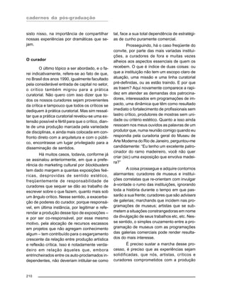 cadernos da pós-graduação
210
sisto nisso, na importância de compartilhar
nossas experiências por dramáticas que se-
jam.
O curador
O último tópico a ser abordado, e o fa-
rei indicativamente, refere-se ao fato de que,
no Brasil dos anos 1990, igualmente facultado
pela considerável entrada de capital no setor,
o crítico também migrou para a prática
curatorial. Não quero com isso dizer que to-
dos os nossos curadores sejam provenientes
da crítica e tampouco que todos os críticos se
dediquem à prática curatorial. Mas sim ressal-
tar que a prática curatorial revelou-se uma ex-
tensão possível e fértil para que o crítico, dian-
te de uma produção marcada pela variedade
de disciplinas, e ainda mais colocada em con-
fronto direto com a arquitetura e com o públi-
co, encontrasse um lugar privilegiado para a
disseminação de sentidos.
Há muitos casos, todavia, conforme já
se assinalou anteriormente, em que a prefe-
rência do marketing cultural por blockbusters
tem dado margem a quantas exposições feé-
ricas, desprovidas de sentido estético,
freqüentemente de responsabilidade de
curadores que sequer se dão ao trabalho de
escrever sobre o que fazem, quanto mais sob
um ângulo crítico. Nesse sentido, a exacerba-
ção de poderes do curador, porque responsá-
vel, em última instância, por legitimar e refe-
rendar a produção desse tipo de exposições –
e por ser co-responsável, por esse mesmo
motivo, pela alocação de recursos escassos
em projetos que não agregam conhecimento
algum – tem contribuído para o esgarçamento
crescente da relação entre produção artística
e reflexão crítica. Isso é notadamente verda-
deiro em relação àqueles que, embora
entrincheirados entre os auto-proclamados in-
dependentes, não deveriam intitular-se como
tal, face a sua total dependência de estratégi-
as de cunho puramente comercial.
Prosseguindo, há o caso freqüente do
convite, por parte das mais variadas institui-
ções, a curadores de fora e muitas vezes
alheios aos aspectos essenciais de quem os
recebem. O que é índice de duas coisas: ou
que a instituição não tem um escopo claro de
atuação, uma missão e uma linha curatorial
pré-definidas, ou as estão traindo. E por que
as traem? Aqui novamente comparece a rapi-
dez em atender as demandas dos patrocina-
dores, interessados em programações de im-
pacto, uma dinâmica que têm como resultado
imediato o fortalecimento de profissionais sem
lastro crítico, produtores de mostras sem uni-
dade ou critério estético. Quanto a isso ainda
ressoam nos meus ouvidos as palavras de um
produtor que, numa reunião comigo quando eu
respondia pela curadoria geral do Museu de
Arte Moderna do Rio de Janeiro, perguntou-me
candidamente: “Eu tenho um excelente patro-
cinador do ramo madeireiro, você não quer
criar (sic) uma exposição que envolva madei-
ra?”
A coisa prossegue e adquire contornos
alarmantes: curadores de museus e institui-
ções correlatas que re-orientam com invulgar
à-vontade o rumo das instituições, ignorando
toda a história durante o tempo em que pas-
sarão a sua frente; curadores que são advisers
de galerias; marchands que incidem nas pro-
gramações de museus; artistas que se sub-
metem a situações constrangedoras em nome
da divulgação de seus trabalhos etc, etc. Nes-
se sentido, o simples cruzamento entre a pro-
gramação de museus com as programações
das galerias comerciais pode render resulta-
dos do mais interesse.
É preciso sustar a marcha desse pro-
cesso, é preciso que as experiências sejam
solidificadas, que nós, artistas, críticos e
curadores comprometidos com a produção
 