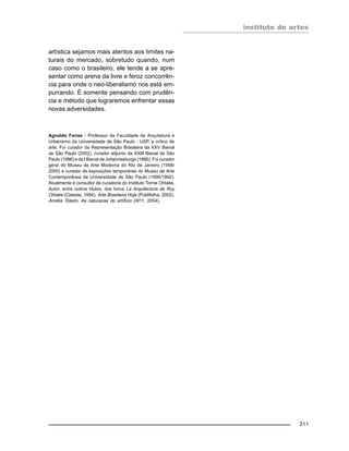 instituto de artes
211
artística sejamos mais atentos aos limites na-
turais do mercado, sobretudo quando, num
caso como o brasileiro, ele tende a se apre-
sentar como arena da livre e feroz concorrên-
cia para onde o neo-liberalismo nos está em-
purrando. É somente pensando com prudên-
cia e método que lograremos enfrentar essas
novas adversidades.
Agnaldo Farias - Professor da Faculdade de Arquitetura e
Urbanismo da Universidade de São Paulo - USP, e crítico de
arte. Foi curador da Representação Brasileira da XXV Bienal
de São Paulo (2002), curador adjunto da XXIII Bienal de São
Paulo (1996) e da I Bienal de Johannesburgo (1995). Foi curador
geral do Museu de Arte Moderna do Rio de Janeiro (1998/
2000) e curador de exposições temporárias do Museu de Arte
Contemporânea da Universidade de São Paulo (1990/1992).
Atualmente é consultor de curadoria do Instituto Tomie Ohtake.
Autor, entre outros títulos, dos livros La Arquitectura de Ruy
Ohtake (Celeste, 1994), Arte Brasileira Hoje (Publifolha, 2002),
Amélia Toledo. As naturezas do artíficio (W11, 2004).
 