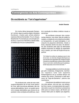 instituto de artes
213
Os excitáveis ou “l’art d’apprivoiser”
André Parente
Em minha última temporada Parisien-
se1
conheci alguns quadros-objeto intitulados
Excitáveis, criados pelo artista plástico
cearense Sérvulo Esmeraldo. Foi um choque,
literalmente ! Fui tomado por uma emoção ain-
da dura, e que só se intensificou desde então,
à medida que me pus a pesquisá-los
do à produção de efeitos cinéticos visuais e
sensoriais.
Os excitáveis possuem dois compo-
nentes básicos: uma caixa, feita de cartão ou
madeira, e dotada de uma cobertura de plásti-
co transparente, em geral plexiglass, e um
conjunto de pequenos elementos, móveis e
leves, dispostos dentro da caixa. Os elemen-
tos são excitáveis pela ação da eletricidade
estática produzida na relação do espectador
com o quadro, por meio da fricção de sua su-
perfície.
“En frottant la surface du plastique avec le dos
de la main, on crée des charges électriques qui
par induction font apparaître des charges de signe
contraire sur des éléments contenus dans la boite.
Ceux-ci sont alors, tantôt attires par le plastique,
tantôt repousses vers le fond de boîte.”2
A energia estática é uma forma de ener-
gia sutil e misteriosa. Antigamente, marinhei-
ros viajando à noite viam espectros
fantasmagóricos de luz azulada dançar nos
mastros dos navios. Chamavam a este fenô-
meno de “fogo-de-Santelmo”, patrono dos
marinheiros.
O fenômeno da estática é muito comum
nos vôos aéreos, uma vez que, nos ambien-
tes frios e secos, a energia passa das superfí-
cies sobre a qual nos movemos e produzimos
atrito para os nossos corpos, até fluírem por
nossas mãos para os objetos que pegamos,
Os excitáveis são, antes de mais nada,
quadros-dispositivo de um tipo muito particu-
lar. Pois, além de pinturas abstratas, são má-
quinas eletrostáticas. Isto é, um quadro sensí-
vel à energia eletrostática que emana do es-
pectador e das condições atmosféricas, visan-
colóquio
Convergências na Arte Contemporânea
 