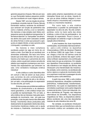 cadernos da pós-graduação
214
gerando pequenos choques. Não era por aca-
so que Esmeraldo testava pequenos protóti-
pos dos excitáveis em suas viagens aéreas.
Desde 1967, ano da criação do primei-
ro excitável, e durante mais de 10 anos, Sérvulo
Esmeraldo realizou centenas de excitáveis3
que variavam em função de parâmetros tais
como o material, a forma, a cor e o tamanho.
Os menores e mais simples eram feitos com
pequenos sacos de plásticos transparentes “à
fermeture étanche” ou “barquettes” de alimen-
tos dentro dos quais eram colocados confetti
de várias formas e cores que possuem a gra-
ça de um objeto híbrido, a meio caminho entre
o brinquedo, o protótipo e a arte.
Os maiores e mais complexos
excitáveis podem ter algo em torno de um
metro e meio. Ouvi falar de um excitável com
dimensões ambientais. Ele teria uma forma
tubular que ia do chão ao teto. Em seu centro,
haveria uma haste que o percorreria de cima
a baixo, sobre a qual eram presos canudos de
plástico que reagiriam à presença e aos movi-
mentos dos espectadores que entravam na
sala. Uma verdadeira instalação cinética
interativa!
A arte cinética e a arte cibernética têm
em comum o fato de serem as duas princi-
pais correntes da arte contemporânea a
problematizar a relação da arte e da ciência,
por um lado, e da participação do espectador
na obra de arte, por outro.
Embora presa aos problemas estéticos
herdados do construtivismo e do abstracio-
nismo geométrico, a arte cinética rompe com
a questão da representação. Por um lado, a
arte cinética não se interessa mais pela repre-
sentação do movimento, mas sim pela sua
produção, e isto de pelo menos três diferentes
formas: movimentos óticos produzidos pela
deslocamento do espectador diante das obras,
movimentos mecânicos criados com a ajuda
de motores e, finalmente, movimentos reali-
zados pelos próprios espectadores em suas
interações físicas com as obras. Importa di-
zer que as obras cinéticas integram o movi-
mento virtual e o movimento real, o movimen-
to ótico e o movimento mecânico.
Por outro lado, a arte cinética
problematiza a questão da participação do
espectador na obra de arte. Na arte contem-
porânea, como na maior parte das obras
cinéticas, a obra é fruto da participação e da
interação do espectador. Pouco a pouco, a
participação vai cedendo o lugar a uma parti-
cipação ativa (interativa).
A arte brasileira fez duas importantes
contribuições, reconhecidas internacionalmen-
te, para a arte cinética: os Aparelhos
Cinecromáticos (1955) de Abraham Palatinik
e os Bichos (1962) de Lygia Clark. A nosso
ver, chegou a hora de nos darmos conta de
que os excitáveis, embora não sejam conhe-
cidos no Brasil, representam uma contribuição
ainda maior do que as anteriores. Em relação
aos Aparelhos Cinecromáticos, os excitáveis
são interativos e em relação aos Bichos, eles
introduzem uma interatividade não mecânica.
Na verdade, como veremos, os excitáveis são
como o ápice e a ruptura do movimento cinéti-
co e exprimem muito bem a passagem da arte
mecânica para a arte eletrônica.
A partir dos anos 1960, a arte cinética
produzirá dispositivos, situações e ambientes
polimórficos, multisensoriais, transformáveis,
penetráveis, nos quais os espectadores são
convidados a participar como parte integrante
e essencial da obra. Como nas máquinas inú-
teis e derrisórias de Tinguely, nas máquinas
cibernéticas de Schoeffer, nos dispositivos
magnéticos de Takis, os dispositivos eletros-
táticos excitáveis são uma das descobertas
maiores da arte interativa dos anos 60.
Na verdade, os excitáveis introduzem
um terceiro fator que vai transformar a arte do
movimento cinético em verdadeira arte da
 