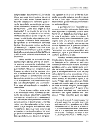 instituto de artes
215
complexidade e da indeterminação, devido ao
fato de que, neles, o movimento se faz entre a
pintura e o objeto, entre o objeto e o especta-
dor, entre o espectador e o ambiente que o cir-
cunda. Na verdade, nos excitáveis, como qua-
lificar o movimento que vemos? Qual é o lugar
do movimento? Qual é a sua origem e a sua
destinação? O movimento flui ao longo do
ambiente, sendo o espectador e o quadro
interfaces através das quais a energia flui sem
cessar. No entanto, não sabemos onde a ener-
gia começa e onde acaba. Entre o movimento
do espectador e o movimento dos elementos
da obra, há uma energia invisível que flui, ora
gerando atração, ora gerando repulsão entre
os elementos em interação. Qual é a matéria
da obra fenomenologicamente falando? Como
qualificar esta materialidade-imaterial dos
excitáveis?
Neste sentido, os excitáveis não são
apenas simples objetos, embora em aparên-
cia sejam de uma grande simplicidade, mas
objetos interativos eletrostáticos complexos
que mobilizam não apenas o espectador, que
é apenas um elemento entre outros da obra,
mas o ambiente como um todo. Não é à toa
que os excitáveis são extremamente sensíveis
às condições ambientes, o nível de umidade
do ar, a temperatura e os materiais emprega-
dos, pois estes últimos têm uma enorme influ-
ência sobre a interação entre o espectador e
os excitáveis.
Entre a pintura e o objeto, entre o obje-
to e o espectador, entre o espectador e o am-
biente, os excitáveis são atratores estranhos
que capturam e transformam nossas energi-
as. Os excitáveis correspondem muito bem ao
conceito seminal de Jean-Francois Lyotard de
pintura como dispositivo pulsional. Isto é, uma
pintura que já não pode mais ser vista como
representação de nada, pois os excitáveis se
apresentam como transformadores de ener-
gia que suscitam efeitos e disposições da parte
dos espectadores, que deixam de ser passi-
vos e passam a ser apenas o vetor de atuali-
zação sensorial e afetivo da obra. Em matéria
de arte, a única regra comum a dispositivos
tão distintos é que os efeitos sejam intensos e
os afetos excitáveis.
O que nos surpreende nos excitáveis é
como um dispositivo eletrostático de interação
entre a pintura e o espectador pode se trans-
formar em um dispositivo pulsional que, quan-
to mais é excitado, mais é excitante. O
excitável é um puro acontecimento que toca o
espírito como uma presença imaterial, quali-
dade singular, pura afecção nervosa não pas-
sível de representação. É quase impossível fi-
car ao lado de um excitável sem ser
“apprivoisé” por seu fluxo energético sem
destinação, igual a que sentimos diante do
cachorro que balança o rabo.
Para não entrarmos em discussões in-
tricadas acerca de questões relativas ao esta-
do da estética após o sublime, em particular a
questão da materialidade imaterial e do tempo
paradoxal, vejamos uma metáfora como exem-
plo. Na famosa passagem do encontro da ra-
posa e do Pequeno Príncipe, Saint-Exupéry
coloca de forma poética a questão da síntese
passiva do tempo que está na base do senti-
mento estético. Ao encontrar a raposa, o pe-
queno Príncipe a convida para brincar. A rapo-
sa porém, diz que não pode brincar porque não
se sente “apprivoisé”. Intrigado, o Príncipe per-
gunta o que é “apprivoiser”. A raposa então
responde que se trata de uma coisa bastante
esquecida: “cela signifie creer des liens”. Intri-
gado, o Príncipe pergunta o que é criar laços:
“– Bien sûr, dit le renard. Tu n’es encore pour moi
qu’un petit garçon tout semblable à cent mille
petits garçons. Et je n’ ai pas besoin de toi. Et tu
n’a pas besoin de moi non plus. Je ne suis pour
toi qu’un renard semblable à cent mille renards.
Mais, si tu m’apprivoises, nous aurons besoin
l’un de l’autre. Tu seras pour moi unique au mon-
de. Je serai pour toi unique au monde... Et puis
 