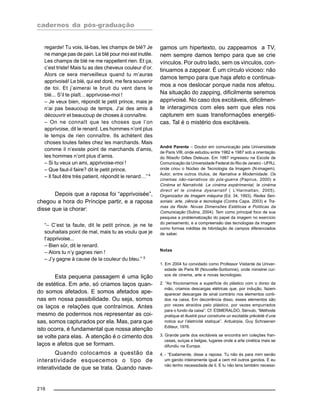 cadernos da pós-graduação
216
regarde! Tu vois, là-bas, les champs de blé? Je
ne mange pas de pain. Le blé pour moi est inutile.
Les champs de blé ne me rappellent rien. Et ça,
c’est triste! Mais tu as des cheveux couleur d’or.
Alors ce sera merveilleux quand tu m’auras
apprivoisé! Le blé, qui est doré, me fera souvenir
de toi. Et j’aimerai le bruit du vent dans le
blé... S’il te plaît... apprivoise-moi !
– Je veux bien, répondit le petit prince, mais je
n’ai pas beaucoup de temps. J’ai des amis à
découvrir et beaucoup de choses à connaître.
– On ne connaît que les choses que l’on
apprivoise, dit le renard. Les hommes n’ont plus
le temps de rien connaître. Ils achètent des
choses toutes faites chez les marchands. Mais
comme il n’existe point de marchands d’amis,
les hommes n’ont plus d’amis.
– Si tu veux un ami, apprivoise-moi !
– Que faut-il faire? dit le petit prince.
– Il faut être très patient, répondit le renard…”4
Depois que a raposa foi “apprivoisée”,
chegou a hora do Príncipe partir, e a raposa
disse que ia chorar:
“– C’est ta faute, dit le petit prince, je ne te
souhaitais point de mal, mais tu as voulu que je
t’apprivoise...
– Bien sûr, dit le renard.
– Alors tu n’y gagnes rien !
– J’y gagne à cause de la couleur du bleu.” 5
Esta pequena passagem é uma lição
de estética. Em arte, só criamos laços quan-
do somos afetados. E somos afetados ape-
nas em nossa passibilidade. Ou seja, somos
os laços e relações que contraímos. Antes
mesmo de podermos nos representar as coi-
sas, somos capturados por ela. Mas, para que
isto ocorra, é fundamental que nossa atenção
se volte para elas. A atenção é o cimento dos
laços e afetos que se formam.
Quando colocamos a questão da
interatividade esquecemos o tipo de
interatividade de que se trata. Quando nave-
gamos um hipertexto, ou zappeamos a TV,
nem sempre damos tempo para que se crie
vínculos. Por outro lado, sem os vinculos, con-
tinuamos a zappear. É um círculo vicioso: não
damos tempo para que haja afeto e continua-
mos a nos deslocar porque nada nos afetou.
Na situação do zapping, dificilmente seremos
apprivoisé. No caso dos excitáveis, dificilmen-
te interagimos com eles sem que eles nos
capturem em suas transformações energéti-
cas. Tal é o mistério dos excitáveis.
André Parente – Doutor em comunicação pela Universidade
de Paris VIII, onde estudou entre 1982 e 1987 sob a orientação
do filósofo Gilles Deleuze. Em 1987 ingressou na Escola de
Comunicação da Universidade Federal do Rio de Janeiro - UFRJ,
onde criou o Núcleo de Tecnologia da Imagem (N-imagem).
Autor, entre outros títulos, de Narrativa e Modernidade. Os
cinemas não-narrativos do pós-guerra (Papirus, 2000) e
Cinéma et Narrativité. Le cinéma expérimental, le cinéma
direct et le cinéma dysnarratif ( L’Harmattan, 2005).
Organizador de Imagem máquina (Ed. 34, 1993), Redes Sen-
soriais: arte, ciência e tecnologia (Contra Capa, 2003) e Tra-
mas da Rede. Novas Dimensões Estéticas e Politicas da
Comunicação (Sulina, 2004). Tem como principal foco de sua
pesquisa a problematização do papel da imagem no exercício
do pensamento, e a compreensão das tecnologias da imagem
como formas inéditas de hibridação de campos diferenciados
de saber.
Notas
1. Em 2004 fui convidado como Professor Visitante da Univer-
sidade de Paris III (Nouvelle-Sorbonne), onde ministrei cur-
sos de cinema, arte e novas tecnologias.
2. “Ao friccionarmos a superfície do plástico com o dorso da
mão, criamos descargas elétricas que, por indução, fazem
aparecer descargas de sinal contrário nos elementos conti-
dos na caixa. Em decorrência disso, esses elementos são
por vezes atraídos pelo plástico, por vezes empurrados
para o fundo da caixa”. Cf. ESMERALDO, Sérvulo, “Méthode
pratique et illustré pour construire un excitable précédé d’une
notice sur l’életricité statique”. Antuérpia, Guy Schraenen
Editeur, 1976.
3. Grande parte dos excitáveis se encontra em coleções fran-
cesas, suíças e belgas, lugares onde a arte cinética mais se
difundiu na Europa.
4. - “Exatamente, disse a raposa. Tu não és para mim senão
um garoto inteiramente igual a cem mil outros garotos. E eu
não tenho necessidade de ti. E tu não tens também necessi-
 