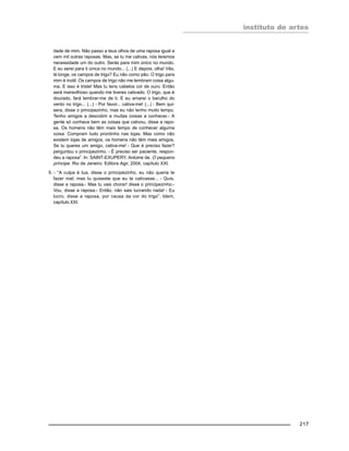 instituto de artes
217
dade de mim. Não passo a teus olhos de uma raposa igual a
cem mil outras raposas. Mas, se tu me cativas, nós teremos
necessidade um do outro. Serás para mim único no mundo.
E eu serei para ti única no mundo... (...) E depois, olha! Vês,
lá longe, os campos de trigo? Eu não como pão. O trigo para
mim é inútil. Os campos de trigo não me lembram coisa algu-
ma. E isso é triste! Mas tu tens cabelos cor de ouro. Então
será maravilhoso quando me tiveres cativado. O trigo, que é
dourado, fará lembrar-me de ti. E eu amarei o barulho do
vento no trigo... (...) - Por favor... cativa-me! (...) - Bem qui-
sera, disse o principezinho, mas eu não tenho muito tempo.
Tenho amigos a descobrir e muitas coisas a conhecer.- A
gente só conhece bem as coisas que cativou, disse a rapo-
sa. Os homens não têm mais tempo de conhecer alguma
coisa. Compram tudo prontinho nas lojas. Mas como não
existem lojas de amigos, os homens não têm mais amigos.
Se tu queres um amigo, cativa-me! - Que é preciso fazer?
perguntou o principezinho. - É preciso ser paciente, respon-
deu a raposa”. In: SAINT-EXUPERY, Antoine de. O pequeno
príncipe. Rio de Janeiro: Editora Agir, 2004, capítulo XXI.
5. - “A culpa é tua, disse o principezinho, eu não queria te
fazer mal; mas tu quiseste que eu te cativasse... - Quis,
disse a raposa.- Mas tu vais chorar! disse o principezinho.-
Vou, disse a raposa.- Então, não sais lucrando nada! - Eu
lucro, disse a raposa, por causa da cor do trigo”. Idem,
capítulo XXI.
 