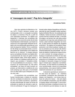 instituto de artes
219
A “mensagem do meio”: Pop Art e fotografia*
Annateresa Fabris
Num dos capítulos de Marxismo e for-
ma (1971), Fredric Jameson propõe uma
contraposição entre a concepção surrealista
do objeto e a inerente à Pop Art, a partir de
uma explicação econômica. Os objetos que
despertam o interesse dos surrealistas são
produtos de uma economia ainda não de todo
industrializada e sistematizada, que trazem as
marcas de uma organização artesanal do tra-
balho e de uma distribuição garantida por uma
rede de pequenos lojistas. Como a publicida-
de não atingiu as proporções atuais, os anún-
cios podem ser “apreendidos como objetos de
fascínio em si mesmos”. A energia psíquica
que os surrealistas infundem nos objetos deri-
va precisamente da marca do gesto humano
ainda presente neles. Entre esses objetos, o
autor confere um destaque particular ao ma-
nequim, que considera o “verdadeiro emble-
ma” da sensibilidade de uma época, o “totem
supremo da transformação da vida pelos
surrealistas”, por fazer do corpo humano um
produto, por demonstrar a existência de uma
outra presença que olha para a humanidade
com um olhar triste e que a interpela com uma
voz sem vida.1
O romantismo dos surrealistas, que
haviam transformado a cidade em natureza,
não tem condições de sobreviver ao advento
de uma nova ordem econômica, caracteriza-
da pela subordinação de todas as formas de
produção ao sistema de mercado e pelo do-
mínio do antinatural. O lugar do manequim é
tomado pelos objetos fotográficos da Pop Art,
pela lata de sopa Campbell e pelas represen-
tações de Marilyn Monroe. As substituições são
múltiplas: “basta-nos trocar o ambiente de pe-
quenas oficinas e balcões de lojas, o mercado
de pulgas e as bancas nas ruas pelos postos
de gasolina ao longo das auto-estradas ame-
ricanas, pelas lustrosas fotografias nas revis-
tas, ou pelo paraíso de celofane da drugstore
americana”. Os objetos do Surrealismo desa-
pareceram, sem deixar qualquer vestígio, por-
que os produtos que nos cercam são absolu-
tamente destituídos de profundidade: “seu con-
teúdo de plástico é totalmente incapaz de ser-
vir como condutor de energia psíquica (...).
Qualquer investimento da libido em tais obje-
tos é obstruído já de início, e podemos nos
perguntar se é verdadeiro que nosso universo
de objetos é doravante incapaz de fornecer
algum ‘símbolo apto a despertar a sensibilida-
de humana’, se não estamos na presença de
uma transformação cultural de proporções
extraordinárias, uma ruptura histórica inespe-
radamente absoluta em sua natureza”.2
A dicotomia apontada por Jameson en-
tre dois tipos de objetos – os artefatos
surrealistas, portadores das dimensões do
desejo e do imaginário, e os ícones mais vis-
tosos da cultura de massa – não será objeto
de uma reflexão comparativa, que não caberia
no espaço dessa comunicação. O que se ten-
tará fazer será testar a hipótese do autor à luz
de um elemento que ele destaca no caso do
Convergências na Arte Contemporânea
colóquio
 