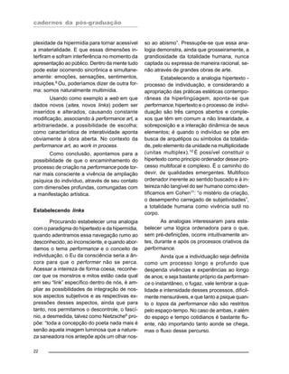 cadernos da pós-graduação
22
plexidade da hipermídia para tornar acessível
a imaterialidade. E que essas dimensões in-
terfiram e sofram interferência no momento da
apresentação ao público. Dentro da mente tudo
pode estar ocorrendo sincrônica e simultane-
amente: emoções, sensações, sentimentos,
intuições.8
Ou, poderíamos dizer de outra for-
ma: somos naturalmente multimídia.
Usando como exemplo a web em que
dados novos (sites, novos links) podem ser
inseridos e alterados, causando constante
modificação, associando à performance art, a
arbitrariedade, a possibilidade de escolha;
como característica de interatividade aponta
obviamente à obra aberta. No contexto da
performance art, ao work in process.
Como conclusão, apontamos para a
possibilidade de que o encaminhamento do
processo de criação na performance pode tor-
nar mais consciente a vivência de ampliação
psíquica do indivíduo, através de seu contato
com dimensões profundas, comungadas com
a manifestação artística.
Estabelecendo links
Procurando estabelecer uma analogia
com o paradigma do hipertexto e da hipermídia,
quando adentramos essa navegação rumo ao
desconhecido, ao inconsciente, e quando abor-
damos o tema performance e o conceito de
individuação, o Eu da consciência seria a ân-
cora para que o performer não se perca.
Acessar a inteireza de forma coesa, reconhe-
cer que os monstros e mitos estão cada qual
em seu “link” específico dentro de nós, é am-
pliar as possibilidades de integração de nos-
sos aspectos subjetivos e as respectivas ex-
pressões desses aspectos, ainda que para
tanto, nos permitamos o descontrole, o fascí-
nio, a desmedida, talvez como Nietzsche9
pro-
põe: “toda a concepção do poeta nada mais é
senão aquela imagem luminosa que a nature-
za saneadora nos antepõe após um olhar nos-
so ao abismo”. Pressupõe-se que essa ana-
logia demonstra, ainda que grosseiramente, a
grandiosidade da totalidade humana, nunca
captada ou expressa de maneira racional, se-
não através de grandes obras de arte.
Estabelecendo a analogia hipertexto -
processo de individuação, e considerando a
apropriação das práticas estéticas contempo-
râneas da hiperlingüagem, aponta-se que
performance, hipertexto e o processo de indivi-
duação são três campos abertos e comple-
xos que têm em comum a não linearidade, a
sobreposição e a interação dinâmica de seus
elementos; é quando o indivíduo se põe em
busca de arquétipos ou símbolos da totalida-
de, pelo elemento da unidade na multiplicidade
(unitas multiplex).10
É possível constituir o
hipertexto como princípio ordenador desse pro-
cesso multifocal e complexo. É o caminho do
devir, de qualidades emergentes. Multifoco
ordenador inerente ao sentido buscado e à in-
teireza não tangível do ser humano como iden-
tificamos em Cohen11
: “o mistério da criação,
o desempenho carregado de subjetividades”,
a totalidade humana como vivência sutil no
corpo.
As analogias interessaram para esta-
belecer uma lógica ordenadora para o que,
sem pré-definições, ocorre intuitivamente an-
tes, durante e após os processos criativos da
performance.
Ainda que a individuação seja definida
como um processo longo e profundo que
despenda vivências e experiências ao longo
de anos; e seja bastante próprio da performan-
ce o instantâneo, o fugaz, vale lembrar a qua-
lidade e intensidade desses processos, dificil-
mente mensuráveis, e que tanto a psique quan-
to o topos da performance não são restritos
pelo espaço-tempo. No caso de ambas, ir além
do espaço e tempo cotidianos é bastante flu-
ente, não importando tanto aonde se chega,
mas o fluxo desse percurso.
 