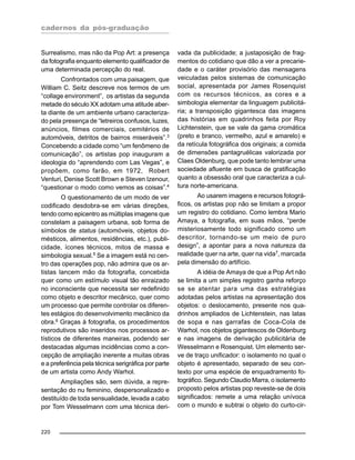 cadernos da pós-graduação
220
Surrealismo, mas não da Pop Art: a presença
da fotografia enquanto elemento qualificador de
uma determinada percepção do real.
Confrontados com uma paisagem, que
William C. Seitz descreve nos termos de um
“collage environment”, os artistas da segunda
metade do século XX adotam uma atitude aber-
ta diante de um ambiente urbano caracteriza-
do pela presença de “letreiros confusos, luzes,
anúncios, filmes comerciais, cemitérios de
automóveis, detritos de bairros miseráveis”.3
Concebendo a cidade como “um fenômeno de
comunicação”, os artistas pop inauguram a
ideologia do “aprendendo com Las Vegas”, e
propõem, como farão, em 1972, Robert
Venturi, Denise Scott Brown e Steven Izenour,
“questionar o modo como vemos as coisas”.4
O questionamento de um modo de ver
codificado desdobra-se em várias direções,
tendo como epicentro as múltiplas imagens que
constelam a paisagem urbana, sob forma de
símbolos de status (automóveis, objetos do-
mésticos, alimentos, residências, etc.), publi-
cidade, ícones técnicos, mitos de massa e
simbologia sexual.5
Se a imagem está no cen-
tro das operações pop, não admira que os ar-
tistas lancem mão da fotografia, concebida
quer como um estímulo visual tão enraizado
no inconsciente que necessita ser redefinido
como objeto e descritor mecânico, quer como
um processo que permite controlar os diferen-
tes estágios do desenvolvimento mecânico da
obra.6
Graças à fotografia, os procedimentos
reprodutivos são inseridos nos processos ar-
tísticos de diferentes maneiras, podendo ser
destacadas algumas incidências como a con-
cepção de ampliação inerente a muitas obras
e a preferência pela técnica serigráfica por parte
de um artista como Andy Warhol.
Ampliações são, sem dúvida, a repre-
sentação do nu feminino, despersonalizado e
destituído de toda sensualidade, levada a cabo
por Tom Wesselmann com uma técnica deri-
vada da publicidade; a justaposição de frag-
mentos do cotidiano que dão a ver a precarie-
dade e o caráter provisório das mensagens
veiculadas pelos sistemas de comunicação
social, apresentada por James Rosenquist
com os recursos técnicos, as cores e a
simbologia elementar da linguagem publicitá-
ria; a transposição gigantesca das imagens
das histórias em quadrinhos feita por Roy
Lichtenstein, que se vale da gama cromática
(preto e branco, vermelho, azul e amarelo) e
da retícula fotográfica dos originais; a comida
de dimensões pantagruélicas valorizada por
Claes Oldenburg, que pode tanto lembrar uma
sociedade afluente em busca de gratificação
quanto a obsessão oral que caracteriza a cul-
tura norte-americana.
Ao usarem imagens e recursos fotográ-
ficos, os artistas pop não se limitam a propor
um registro do cotidiano. Como lembra Mario
Amaya, a fotografia, em suas mãos, “perde
misteriosamente todo significado como um
descritor, tornando-se um meio de puro
design”, a apontar para a nova natureza da
realidade quer na arte, quer na vida7, marcada
pela dimensão do artifício.
A idéia de Amaya de que a Pop Art não
se limita a um simples registro ganha reforço
se se atentar para uma das estratégias
adotadas pelos artistas na apresentação dos
objetos: o deslocamento, presente nos qua-
drinhos ampliados de Lichtenstein, nas latas
de sopa e nas garrafas de Coca-Cola de
Warhol, nos objetos gigantescos de Oldenburg
e nas imagens de derivação publicitária de
Wesselmann e Rosenquist. Um elemento ser-
ve de traço unificador: o isolamento no qual o
objeto é apresentado, separado de seu con-
texto por uma espécie de enquadramento fo-
tográfico. Segundo Claudio Marra, o isolamento
proposto pelos artistas pop reveste-se de dois
significados: remete a uma relação unívoca
com o mundo e subtrai o objeto do curto-cir-
 