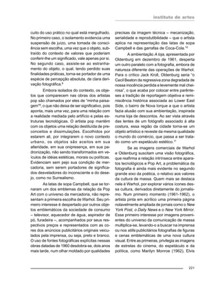 instituto de artes
221
cuito do uso prático no qual está mergulhado.
No primeiro caso, o isolamento evidencia uma
suspensão de juízo, uma tomada de consci-
ência sem escolha, uma vez que o objeto, sub-
traído do contexto de valores que poderiam
conferir-lhe um significado, vale apenas por si.
No segundo caso, assiste-se ao estranha-
mento do objeto, o qual, tendo perdido suas
finalidades práticas, torna-se portador de uma
espécie de percepção absoluta, de clara deri-
vação fotográfica.8
Embora isolados do contexto, os obje-
tos que comparecem nas obras dos artistas
pop são chamados por eles de “minha paisa-
gem”9
, o que não deixa de ser significativo, pois
aponta, mais uma vez, para uma relação com
a realidade mediada pelo artifício e pelas es-
truturas tecnológicas. O artista pop mantém
com os objetos uma relação destituída de pre-
conceitos e dissimulações. Escolhidos por
estarem ali, por integrarem o novo contexto
urbano, os objetos são aceitos em sua
alteridade, em sua onipresença, em sua pa-
dronização, não sendo transformados em ve-
ículos de idéias estéticas, morais ou políticas.
Evidenciam sem pejo sua condição de mer-
cadoria, sem serem portadores de significa-
dos desveladores do inconsciente e do dese-
jo, como no Surrealismo.
As latas de sopa Campbell, que se tor-
naram um dos emblemas da relação da Pop
Art com o universo da mercadoria, não repre-
sentam a primeira escolha de Warhol. Seu pri-
meiro interesse é despertado por outros obje-
tos emblemáticos da sociedade de consumo
– televisor, aquecedor de água, aspirador de
pó, furadeira –, acompanhados por seus res-
pectivos preços e representados com as co-
res dos anúncios publicitários originais veicu-
lados pela imprensa, ou seja, preto e branco.
O uso de fontes fotográficas explícitas nessas
obras datadas de 1960 desdobra-se, dois anos
mais tarde, num olhar moldado por qualidades
precisas da imagem técnica – mecanização,
serialidade e reprodutibilidade – que o artista
aplica na representação das latas de sopa
Campbell e das garrafas de Coca-Cola.10
A ambientação A loja, apresentada por
Oldenburg em dezembro de 1961, desperta
um outro paralelo com a fotografia, embora de
natureza diferente das operações de Warhol.
Para o crítico Jack Kroll, Oldenburg seria “o
Cecil Beaton da regressiva zona degradada de
nossa inocência perdida e levemente mal chei-
rosa”, o que acaba por colocar entre parênte-
ses a tradição de reportagem objetiva e remi-
niscência histórica associada ao Lower East
Side, o bairro de Nova Iorque a que o artista
fazia alusão com sua ambientação, inspirada
numa loja de descontos. Ao ser vista através
das lentes de um fotógrafo associado à alta
costura, essa região da cidade torna-se um
objeto artístico e reveste da mesma qualidade
o mundo do comércio, que passa a ser trata-
do como um espetáculo estético.11
Se as imagens comerciais de Warhol
e Oldenburg suscitam uma visão fotográfica,
que reafirma a relação intrínseca entre apara-
tos tecnológicos e Pop Art, a problemática da
fotografia é ainda mais evidente no segundo
grande eixo da poética, o relativo aos valores
da cultura de massa. Quem mais se destaca
nele é Warhol, por explorar vários ícones des-
sa cultura, derivados diretamente do jornalis-
mo. Num primeiro momento (1961-1962), o
artista pinta em acrílico uma primeira página
notavelmente ampliada de jornais como o New
York Post, o Daily News e o New York Mirror.
Esse primeiro interesse por imagens proveni-
entes do universo da comunicação de massa
multiplica-se, levando-o a buscar na imprensa
ou nos stills publicitários fotografias de figuras
e cenas emblemáticas de uma nova cultura
visual. Entre as primeiras, privilegia as imagens
de estrelas do cinema, do espetáculo e da
política, como Marilyn Monroe (1962), Elvis
 