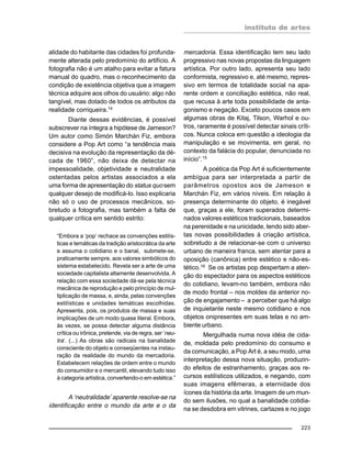 instituto de artes
223
alidade do habitante das cidades foi profunda-
mente alterada pelo predomínio do artifício. A
fotografia não é um atalho para evitar a fatura
manual do quadro, mas o reconhecimento da
condição de existência objetiva que a imagem
técnica adquire aos olhos do usuário: algo não
tangível, mas dotado de todos os atributos da
realidade corriqueira.14
Diante dessas evidências, é possível
subscrever na íntegra a hipótese de Jameson?
Um autor como Simón Marchán Fiz, embora
considere a Pop Art como “a tendência mais
decisiva na evolução da representação da dé-
cada de 1960”, não deixa de detectar na
impessoalidade, objetividade e neutralidade
ostentadas pelos artistas associados a ela
uma forma de apresentação do status quo sem
qualquer desejo de modificá-lo. Isso explicaria
não só o uso de processos mecânicos, so-
bretudo a fotografia, mas também a falta de
qualquer crítica em sentido estrito:
“Embora a ‘pop’ rechace as convenções estilís-
ticas e temáticas da tradição aristocrática da arte
e assuma o cotidiano e o banal, submete-se,
praticamente sempre, aos valores simbólicos do
sistema estabelecido. Revela ser a arte de uma
sociedade capitalista altamente desenvolvida. A
relação com essa sociedade dá-se pela técnica
mecânica de reprodução e pelo princípio de mul-
tiplicação de massa, e, ainda, pelas convenções
estilísticas e unidades temáticas escolhidas.
Apresenta, pois, os produtos de massa e suas
implicações de um modo quase literal. Embora,
às vezes, se possa detectar alguma distância
crítica ou irônica, pretende, via de regra, ser ‘neu-
tra’. (...) As obras são radicais na banalidade
consciente do objeto e conseqüentes na instau-
ração da realidade do mundo da mercadoria.
Estabelecem relações de ordem entre o mundo
do consumidor e o mercantil, elevando tudo isso
à categoria artística, convertendo-o em estética.”
A ‘neutralidade’ aparente resolve-se na
identificação entre o mundo da arte e o da
mercadoria. Essa identificação tem seu lado
progressivo nas novas propostas da linguagem
artística. Por outro lado, apresenta seu lado
conformista, regressivo e, até mesmo, repres-
sivo em termos de totalidade social na apa-
rente ordem e conciliação estética, não real,
que recusa à arte toda possibilidade de anta-
gonismo e negação. Exceto poucos casos em
algumas obras de Kitaj, Tilson, Warhol e ou-
tros, raramente é possível detectar sinais críti-
cos. Nunca coloca em questão a ideologia da
manipulação e se movimenta, em geral, no
contexto da falácia do popular, denunciada no
início”.15
A poética da Pop Art é suficientemente
ambígua para ser interpretada a partir de
parâmetros opostos aos de Jameson e
Marchán Fiz, em vários níveis. Em relação à
presença determinante do objeto, é inegável
que, graças a ele, foram superados determi-
nados valores estéticos tradicionais, baseados
na perenidade e na unicidade, tendo sido aber-
tas novas possibilidades à criação artística,
sobretudo a de relacionar-se com o universo
urbano de maneira franca, sem atentar para a
oposição (canônica) entre estético e não-es-
tético.16 Se os artistas pop despertam a aten-
ção do espectador para os aspectos estéticos
do cotidiano, levam-no também, embora não
de modo frontal – nos moldes da anterior no-
ção de engajamento – a perceber que há algo
de inquietante neste mesmo cotidiano e nos
objetos onipresentes em suas telas e no am-
biente urbano.
Mergulhada numa nova idéia de cida-
de, moldada pelo predomínio do consumo e
da comunicação, a Pop Art é, a seu modo, uma
interpretação dessa nova situação, produzin-
do efeitos de estranhamento, graças aos re-
cursos estilísticos utilizados, e negando, com
suas imagens efêmeras, a eternidade dos
ícones da história da arte. Imagem de um mun-
do sem ilusões, no qual a banalidade cotidia-
na se desdobra em vitrines, cartazes e no jogo
 