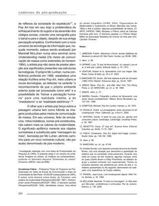 cadernos da pós-graduação
224
de reflexos da sociedade do espetáculo17
, a
Pop Art traz em seu bojo a problemática do
enfraquecimento do sujeito e da ascensão dos
códigos sociais, criando uma cenografia para
o banal e para o objeto, despido de sua antiga
percepção empática. Confrontado com o novo
universo da tecnologia da informação que, na-
quele momento, estava sendo analisado por
Marshall McLuhan numa obra seminal como
Understanding media (Os meios de comuni-
cação de massa como extensões do homem,
1964), o artista pop não deixa de prestar aten-
ção aos significados presentes nas estruturas
tecnológicas. O próprio Mc Lunhan, numa con-
ferência proferida em 1966, estabelece uma
relação frutífera entre Pop Art, meio urbano e
novas tecnologias, ao detectar na vertente “o
reconhecimento de que o próprio ambiente
exterior pode ser processado como arte” e a
possibilidade de “treinar a percepção huma-
na” para uma realidade inédita, a do
“imediatismo” e da “totalidade eletrônica”.18
O olhar que o artista pop lança sobre a
paisagem urbana tem como trâmite as ima-
gens produzidas pelos meios de comunicação
de massa. Em seu universo, feito de simula-
cros, mitos midiáticos, ícones pré-constituídos,
não cabem mais os valores da modernidade.
O significado epifânico inerente aos objetos
surrealistas é substituído pela “mensagem do
meio”, teorizada por Mc Luhan, abrindo cami-
nho para um novo momento cultural, não por
acaso denominado de pós-moderno.
* Investigação realizada com uma bolsa de Produtividade em
Pesquisa do CNPq. O presente artigo é um excerto da confe-
rência “Imagens do urbano: do moderno ao contemporâneo”,
proferida no Seminário Nacional “Dimensões do urbano”
(Criciúma, UNESC, maio de 2006).
Annateresa Fabris – Professora Titular do Programa de Pós-
Graduação em Artes da Escola de Comunicação e Artes da
Universidade de São Paulo - ECA/USP e pesquisadora do CNPq,
É autora, entre diversos outros títulos, de Futurismo: uma
poética da modernidade (Perspectiva/EDUSP, 1987), Portinari,
pintor social (Perspectiva/EDUSP, 1990), O futurismo paulista
(Perspectiva/EDUSP, 1995), Identidades virtuais. Uma leitura
do retrato fotográfico (UFMG, 2004). Organizadora de
Modernidade e modernismo no Brasil. (Mercado das Letras,
1994) e Arte e política: algumas possibilidades de leitura. (C/
ARTE, FAPESP, 1998). Recebeu o Prêmio Jabuti de Ciências
Humanas pelo livro: O futurismo paulista, e o Prêmio Sérgio
Milliet da Associação Brasileira de Críticos de Arte pelo livro:
Cândido Portinari.
Notas
1. JAMESON, Fredric. Marxismo e forma: teorias dialéticas da
literatura no século XX. São Paulo: Hucitec, pp. 85-86. 1985.
2. Idem., p. 86.
3. LIPPARD, Lucy. “O ‘pop’ de Nova Iorque”. In: Lippard, Lucy et
al. A arte pop. Lisboa: Editorial Verbo, p. 79. 1973.
4. VENTURI, Robert et al. Aprendendo com Las Vegas. São
Paulo: Cosac & Naify, pp. 25 e 27. 2003.
5. MARCHÁN FIZ, Simón. Del arte objetual al arte de concepto
(1960-1974). Madrid: Ediciones Akal, pp. 42-44. 1997.
6. AMAYA, Mario. Pop Art... and after. New York: The Viking
Press, p. 22; MARCHÁN, op. cit., p. 38. 1966.
7. AMAYA. Idem, p. 27.
8. MARRA, Claudio. Fotografia e pittura nel Novecento: una
storia “senza combattimento”. Milano: Bruno Mondadori, pp.
147-149. 1999.
9. COMPTON, Michael. Pop Art. London: Hamlyn, p. 34. 1970.
10. ROUILLÉ, André. La photographie: entre document et art
contemporain. Paris: Gallimard, pp. 410-411. 2005.
11. WHITING, Cécile. A taste for pop: pop art, gender and
consumer culture. Cambridge: Cambridge: University Press,
p. 28. 1997.
12. MASOTTA, Oscar. El “pop art”. Buenos Aires: Editorial
Columba, pp. 64-65, 71-75. 1967.
13. FINCH, Christopher. Pop Art: object and image. London:
Studio Vista, pp. 149-150. 1968.
14. Idem, p. 98.
15. MARCHÁN, op. cit., pp. 47-49.
16. Charles Schultz, num desenho animado da turma do Charlie
Brown, cria uma situação que demonstra a penetração da
estética pop na sociedade norte-americana. Durante uma
visita ao museu de arte moderna, algumas crianças, entre
as quais Charlie Brown e Patty Pimentinha, se afastam do
grupo e acabam entrando num supermercado. Tomam os
produtos expostos nas prateleiras por obras de arte e, no
relatório apresentado no dia seguinte, demonstram ter reali-
zado uma experiência de fruição estética.
17. PRADEL, Jean-Louis. L’art contemporain depuis 1945. Pa-
ris: Bordas, p. 39. 1992.
18. MCLUHAN, Marshall. “O meio é a mensagem”. In: McLuhan
por McLuhan: conferências e entrevistas. Rio de Janeiro:
Ediouro, p. 130. 2005.
 