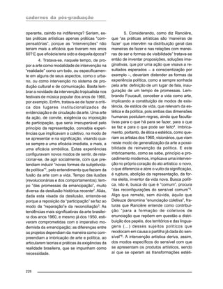 cadernos da pós-graduação
226
operante, caindo na indiferença? Seriam, es-
tas práticas artísticas apenas práticas “com-
pensatórias”, porque as “intervenções” não
teriam mais a eficácia que tiveram nos anos
60? E que eficácia teria sido a daquela época?
4. Tratava-se, naquele tempo, de pro-
por a arte como modalidade de intervenção na
“realidade” como um todo, ou especificamen-
te em alguns de seus aspectos, como o urba-
no, ou como intervenção no sistema de pro-
dução cultural e de comunicação. Basta lem-
brar a novidade da intervenção tropicalista nos
festivais de música popular dos anos de 1960,
por exemplo. Enfim, tratava-se de fazer a críti-
ca dos lugares institucionalizados de
evidenciação e de circulação da arte. Uma arte
da ação, de convite, exigência ou imposição
de participação, que seria irrecuperável pelo
princípio da representação, concebia experi-
ências que implicavam o coletivo, no modo de
se apresentar e na significação, visando qua-
se sempre a uma eficácia imediata, e mais, a
uma eficácia simbólica. Estas experiências
configuravam novos modos de sentir, de rela-
cionar-se, de agir socialmente, com que pre-
tendiam induzir “novas formas da subjetivida-
de política”1, pelo entendimento que faziam da
fusão da arte com a vida. Tempo das ilusões
(revolucionárias e dos comportamentos); tem-
po “das promessas da emancipação”, muito
diversa da desilusão histórica recente2
. Aliás,
dada esta visada da desilusão, entende-se
porque a reposição da “participação” se faz ao
modo da “reparação”e da reconciliação3
. As
tendências mais significativas da arte brasilei-
ra dos anos 1960, e mesmo já dos 1950, esti-
veram comprometidas com o imperativo mo-
dernista da emancipação; as diferenças entre
os projetos dependiam da maneira como com-
preendiam a imbricação de arte e política, ao
articularem teorias e práticas às exigências da
realidade brasileira, que se impunham como
necessidade.
5. Considerando, como diz Rancière,
que “as práticas artísticas são ‘maneiras de
fazer’ que intervêm na distribuição geral das
maneiras de fazer e nas relações com manei-
ras de ser e formas de visibilidade” tratava-se
então de inventar proposições, soluções ima-
ginativas, que por uma ação que visava a re-
sultados esperados – a conscientização por
exemplo –, deveriam distender as formas da
experiência política, como a sempre sonhada
pela arte: definição de um lugar de fala, inau-
guração de um tempo de promessas. Lem-
brando Foucault, conceber a vida como arte,
implicando a constituição de modos de exis-
tência, de estilos de vida, que relevam da es-
tética e da política, pois ambas das dimensões
humanas postulam regras, ainda que faculta-
tivas para o que há para se fazer, para o que
se faz e para o que pode ser feito4
. Imbrica-
mento, portanto, de ética e estética, como que-
riam os artistas dos 1960, visionários, que viam
neste modo de generalização da arte a possi-
bilidade de reinvenção da política. E este
imbricamento, como se sabe, princípio e pro-
cedimento modernos, implicava uma interven-
ção no próprio coração do ato artístico: o novo,
o que diferencia e abre o vulto da significação,
é ruptura, abolição da representação, da for-
ma eleita, inventor da vida nova. Busca políti-
ca, isto é, busca do que é “comum”, procura
“das reconfigurações do sensível comum”5.
Algo que remete, sem dúvida, àquilo que
Deleuze denomina “enunciação coletiva”, fra-
turas que Rancière entende como contribui-
ção “para a formação de coletivos de
enunciação que repõem em questão a distri-
buição dos papéis, dos territórios e das lingua-
gens (...) desses sujeitos políticos que
recolocam em causa a partilha já dada do sen-
sível”6
. A intervenção artística deriva, assim,
dos modos específicos do sensível com que
se apresentam os produtos artísticos, sendo
aí que se operam as transformações estéti-
 