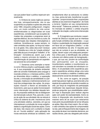 instituto de artes
227
cas que podem fazer o político repercutir sen-
sivelmente.
6. Embora às vezes ingênuos (pensa-
dos hoje, retrospectivamente, não no seu
surgimento) os projetos e ações das artes dos
anos 1960, enquanto prefiguravam, imagina-
vam, um modo solidário de vida social,
emblematizadas ou alegorizadas em suas
experiências, consideravam que as ações de-
rivadas dos propostas e programas eram já
agentes efetivos, de uma maneira ou outra, de
transformação das relações intersubjetivas e
coletivas. Acreditava-se, quase sempre, no
valor simbólico das ações, na força do instan-
te e do gesto. Ora, estes atos eram “produzi-
dos”. Substitui-se o mito da “criação artística”
pela idéia de que a invenção é “trabalho”, é “fa-
bricação”. Considera-se, assim, que a arte
realiza o mesmo princípio do trabalho – a
“transformação do pensamento em experiên-
cia sensível da comunidade”7.
7. Tomemos como exemplar a manei-
ra como Oiticica propôs a participação coleti-
va. A sua proposição de antiarte ambiental,
além de conceito mobilizador para conjugar a
reversão artística e o interesse político, enfim
as dimensões ética e estética, a superação
da arte, a renovação da sensibilidade e a par-
ticipação, implicava o redimensionamento cul-
tural dos protagonistas das ações. As propo-
sições visavam a liberar as atividades do
ilusionismo, para que as ações funcionassem
como intervenção nos debates daquele tem-
po. As propostas estéticas não se desligavam
da intervenção cultural. Pois, para ele, o cam-
po de ação de sua atividade não se reduzia à
crítica do sistema da arte: inscrevia-se como
uma atividade coletiva, visionária, em que se
interceptavam a produção de novas subjetivi-
dades e a significação social das ações. Como
ele dizia, não visava com a antiarte à criação
de um “mundo estético”, pela aplicação de
novas estruturas artísticas ao cotidiano; nem
simplesmente diluir as estruturas no cotidia-
no, mas, acima de tudo, transformar os parti-
cipantes “proporcionando-lhes proposições
abertas ao seu exercício imaginativo”, de modo
a torná-lo “objetivo em seu comportamento
ético-social”. Tratava-se, portanto, de uma ou-
tra inscrição do estético: o artista enquanto
motivador da criação; a arte como intervenção
cultural.
8. O imaginário que conduzia o experi-
mental de Oiticica é aquele que se interessa
pela função simbólica das atividades – o que
implica a suplantação da imaginação pessoal
em favor de um imaginativo coletivo – e não
pelos simbolismos da arte. O requisito para
que isto se cumpra é que as atividades, as
ações, devem supor uma adequada perspec-
tiva crítica para a identificação das práticas
culturais com efetivo poder de transgressão -
o que, por sua vez, provém da confrontação
dos participantes com as situações.
Inconformismo estético e inconformismo so-
cial coincidem na conexão de individual e co-
letivo. A circularidade entre experiência pes-
soal e experiência artística atinge uma outra
ordem do simbólico e redefine o estético pelo
deslocamento social da atividade artística.
9. Se, como se sugeriu, tal posição
pode hoje parecer ingênua, pois teria sido uma
espécie de suplemento de sentido investido na
arte, por força do imaginário da participação
mobilizador das esperanças daquele tempo,
pode-se perguntar que possibilidades estari-
am hoje à disposição para realizar alguma
ação com poder de exemplaridade. Como os
meios à disposição são atualmente muito
maiores seria de se supor que estaríamos
mais perto da possibilidade de tornar eficazes
as ações. Mas não é bem assim. De um lado,
o valor simbólico das ações foi comprometido
na raiz, pelo enfraquecimento das imagens, do
seu poder de atuar nos instantes decisivos, por
razões óbvias, pelo seu desgaste pelo exces-
 