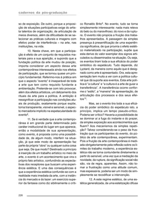 cadernos da pós-graduação
228
so de exposição. De outro, porque a proposi-
ção de situações participativas exige do artis-
ta talentos de organização, de articulação de
meios diversos, além da dificuldade de se se-
lecionar as práticas culturais e imagens com
efetivo poder de interferência – na arte, nas
instituições, na vida.
10. Nesta chave, em que a participa-
ção é efeito de um conjunto de requisitos ma-
teriais para a sua aparição, e supondo que a
fundação política da arte mudou de posição,
importa considerar um aspecto dessa arte
contemporânea interessada ainda nos efeitos
de participação, que se tornou quase um prin-
cípio fundamental. Referimo-nos à prática em
que o aspecto “evento” é inseparável de toda
a arte que tem como requisito fundante a
ambientação. Pretende-se com isto provocar,
além dos efeitos artísticos, um delizamento dos
rituais da arte para a política. A ambição é
ressignificar a participação nas condições atu-
ais de produção, exatamente porque expõe,
torna transparente, visível e sensível, o aspec-
to mercadoria implícito na espetacularidade do
evento8.
11. Se é verdade que a arte contempo-
rânea é em grande parte determinada pelo
caráter institucional do lugar em que aparece,
então a modalidade de sua apresentação,
como evento, é proposta como uma possibili-
dade de, de algum modo, interferir na situa-
ção, já que este modo de apresentação faz
parte da própria “obra” ou qualquer outra coisa
que seja. De que modo? Destinado a princípio
à inserção de um trabalho artístico no meio de
arte, o evento é um acontecimento que vira o
próprio fato artístico, confundindo as expecta-
tivas dos receptores que buscam uma experi-
ência estética. E uma das consequências é
que a experiência estética confunde-se com a
realidade mais imediata da arte, com a instân-
cia do mercado e do lazer: um exercício supe-
rior da fantasia como diz sibilinamente o críti-
co Ronaldo Brito9
. No evento, tudo se torna
simplesmente interessante: nada mais releva
do belo ou do maravilhoso; do novo e da ruptu-
ra. O evento não propicia a fruição dos traba-
lhos apresentados. A passagem da simples
presença à presentificação de uma experiên-
cia significativa, de que proviria o efeito estéti-
co materializado na participação, supõe que
esta derive do valor exemplar dos signos arti-
culados ou disseminados na situação. Ou seja,
os eventos tiram toda a sua eficácia do poder
simbólico do espetáculo. Tudo depende, diz
Lyotard, da maneira como aquilo que é desig-
nado como arte é apresentado. Ora, esta apre-
sentação tem muito a ver com a política cultu-
ral que dá suporte aos eventos. Esta arte polí-
tica é “a cultura” e “a cultura é a arte de guiar a
transferência”. A transferência ocorre confor-
me o “estilo”, a “maneira” de apresentação, de
articulação dos processos e dos seus efei-
tos10
.
Mas, se o evento tira toda a sua eficá-
cia do poder simbólico do espetáculo isto, a
princípio, implica um tempo pseudo-crítico.
Poderia ser crítico? Haveria a possibilidade de
se dominar aí a fuga do instante e do prazer,
da simples exposição aos acontecimentos que
fluem? Aos mecanismos da simples repeti-
ção? Talvez considerando-se o peso da frus-
tração que os participantes do evento, do pú-
blico de arte contemporânea, experimentam.
Pois a fruição da arte contemporânea é medi-
ada obrigatoriamente pela reflexão sobre os li-
mites do trabalho moderno, a experiência es-
tética não se torna contundente diretamente a
partir do sensível, uma vez que a mediação da
novidade, da ruptura, da significação social não
são, via de regra, aparentes. Assim, não to-
mar a frustração como uma atitude comum,
mas espessá-la, poderia ser um modo de sim-
plesmente se recodificar a intervenção.
12. A este regime estético, de uma es-
tética generalizada, de uma estetização difusa
 
