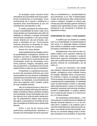 instituto de artes
23
As analogias nesse momento foram
indicadores da proximidade entre duas experi-
ências fundamentais à humanidade: tomar
conhecimento de si mesmo e habilitar-se a
expressar esse reconhecimento já que nos
consideramos pré-dispostos à arte.
O caráter processual de ambas apon-
ta para a possibilidade de serem vistas como
obras abertas que transbordam para além da
realidade do indivíduo e atingem dimensões
imensuráveis resvalando e, em casos excep-
cionais, falando por vias sub liminares, atin-
gindo a totalidade do ser. Transmutando
vivências psíquicas na dimensão do corpo:
somos seres humanos em processo.
Somos nós, obras abertas.
Ainda estabelecendo analogias e abrin-
do possibilidades investigativas, também ob-
servamos que tanto a realidade hipertextual
quanto a performance contemporânea são
combinações únicas de informações, movi-
mento, palavras, imagens, sensações, senti-
dos que garantem a unicidade de sua formali-
zação artística a cada vez que se manifestam.
O hipertexto e a experiência de tornar-
se único são processos dinâmicos que criam
sobreposições de suas diversas modalidades
expressivas provocando tanto a percepção de
inteireza, da totalidade concomitantemente
entre seus aspectos sutis e amplos, quanto
de suas unidades pontuais.
Isso só é possível porque a arte em si
mesma pode carregar toda carga de espiritua-
lidade, consciência, beleza, plenitude e anseios
da humanidade. Essas articulações não reve-
lam nada de novo, tudo já é assim desde sem-
pre. Se pretendermos realizar essa articula-
ção agora, é para esbarrar nos limites da cria-
ção e investigar as fronteiras que o artista pode
afrontar.
Enfim, o que há em comum entre
performance contemporânea, hipertexto e o
processo de individuação da teoria psicoana-
lítica, é a interferência e a simultaneidade de
seus elementos, é um “não” à fragmentação,
à cisão, ao reducionismo. Mas, é possível ema-
ranhar e sobrepor unidades ou mesmo seg-
mentos que pela interação ganham sentidos e
ampliam seus significados iniciais, confluindo
polissemia e nos remetendo a símbolos de
experiência mística.
Imaterialidade do corpo, o moto perpétuo
A matéria que nos desafia é a matéria
sutil, ou a imaterialidade; é a apresentação do
não visível; é a abstração desses conceitos
para ordenar e satisfazer nossa necessidade
de explicar a liberdade do caótico.
Estabelecendo links entre as três uni-
dades citadas como suportes imateriais do
processo criativo aqui proposto, é possível
desenvolver algumas postulações poéticas
para nutrir a performance da obra que estamos
gerando, levando em consideração o Eu de
cada um.
O corpo em movimento, num estado
não cotidiano, através de técnicas de sensibi-
lização, consagra-se como entidade intensa
da unidade, totalidade mítica, circunscreven-
do símbolos e signos na produção criativa.
Torna-se espaço de articulação hipermidiática
e hipertextual de subjetividades. A habilidade
maior da performance é manter a individuali-
dade experienciando o grupo num estado de
presença consciente que permeia simultane-
amente a subjetividade e a poética coletiva.
Isso é possível pelo acesso a si mesmo-cor-
po, a si mesmo-psique.
Em laboratórios performáticos, o indi-
víduo adquire um estado sensível e dilatado de
atenção sensorial disposto a ir e vir do con-
creto para o subjetivo e do subjetivo para o
concreto indefinidamente. Desconstruindo có-
digos, num estado de pré-improvisação, man-
tém-se um constante diálogo entre a dimen-
são consciente e a do simbólico. É essa habi-
 