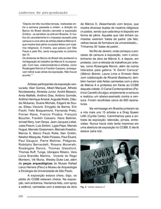 cadernos da pós-graduação
232
“Depois de três reuniões tensas, realizadas en-
tre a semana passada e ontem, a direção do
Banco do Brasil decidiu cancelar a exposição
Erótica - os sentidos na arte em Brasília. O mo-
tivo do cancelamento é o impasse causado pela
censura a uma obra da artista plástica Márcia X,
que mostra dois pênis cruzados feitos com rosá-
rios religiosos. A mostra, que passou por São
Paulo e pelo Rio, seria inaugurada no próximo
dia 15.
Os diretores do Banco do Brasil não aceitaram a
reintegração do trabalho de Márcia X na exposi-
ção. Com isso, colecionadores e artistas, como
Rosângela Rennó e Franklin Cassaro, ameaça-
vam retirar suas obras da exposição. Não houve
acordo.”1
Artistas participantes da exposição cen-
surada: Alair Gomes, Albert Marquet, Alfredo
Nicolaiewsky, Almeida Junior, André Masson,
Anita Malfatti, Antônio Dias, Antônio Gomide,
Antônio Henrique Amaral, Auguste Rodin, Cláu-
dio Mubarac, Duane Michals, Edgard de Sou-
za, Eliseu Visconti, Emygdio de Barros, Eric
Fischl, Felix Braquemond, Fernanda Preto,
Florian Raiss, Francis Picabia, François
Boucher, Franklin Cassaro, Hans Bellmer,
Ismael Nery, Ivan Serpa, Jean-Jacques Lebel,
Jules Pascin, Luiz Zerbini, Lygia Pape, Manolo
Hugué, Marcelo Grassmann, Marcelo Krasilcic,
Marcia X, Marco Paulo Rolla, Nan Goldin,
Newton Mesquita, Pablo Picasso, Paul Éluard,
Paul Gauguin, Pierre Molinier, Pitágoras,
Rodolpho Bernardelli, Rosana Monerath,
Rosângela Rennó, Thomas Glassford,
Thomas Ruff, Tunga, Ubirajara Ribeiro, Vera
Lúcia Brandão Martins, Vicente do Rego
Monteiro, Vik Muniz, Wesley Duke Lee, além
de peças arqueológicas do Museo Rafael
Larco Herrera (Peru) e Museu de Arqueologia
e Etnologia da Universidade de São Paulo.
A exposição estava cheia, digo, os
pilotis do CCBB estavam cheios. Na exposi-
ção, nem entramos. Havíamos feito, com spray
e estêncil, camisetas com a estampa da obra
de Márcia X, Desenhando com terços, que
mostra diversas duplas de rosários religiosos
cruzados, sendo que cada terço é disposto em
forma de pênis. Aqueles que não tinham ca-
misetas vestiram ‘batas de padre’ (de fato,
velhas becas de formatura da universidade)...
Tínhamos 30 ‘batas de padre’.
No Rio de Janeiro, onde começou o pro-
cesso de censura à exposição, com o enco-
brimento da obra da Márcia X, e depois, em
protesto, com a retirada de trabalhos por artis-
tas, como Rosangela Rennó, além de outros
liderados pela galeria “A Gentil Carioca”
(Márcio Botner, Laura Lima e Ernesto Neto
com colaboração de Ricardo Basbaum), tam-
bém haviam sido feitas camisetas com a obra
de Márcia X e protestos em frente ao CCBB
daquela cidade. O Canal Contemporâneo (Pa-
trícia Canetti) divulgou amplamente a censura
e realizou um abaixo-assinado contra a cen-
sura. Foram recolhidas cerca de 800 assina-
turas.
Na vernissage em Brasília juntaram-se
a nós mais uns 15 artistas e a Drag Queen
Lilith (Cyntia Carla). Caminhamos para a en-
trada da exposição: televisão, jornais, entre-
vistas. Nunca havia visto tanta imprensa em
uma abertura de exposição no CCBB. E ela lá
estava ‘para nós’.
Fig. 2: “contra censura 4”
 
