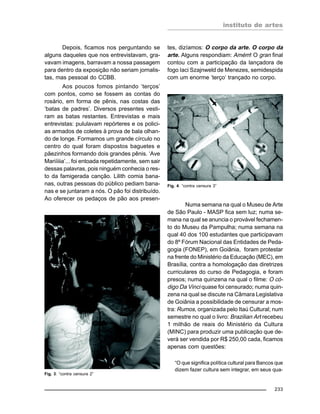 instituto de artes
233
Depois, ficamos nos perguntando se
alguns daqueles que nos entrevistavam, gra-
vavam imagens, barravam a nossa passagem
para dentro da exposição não seriam jornalis-
tas, mas pessoal do CCBB.
Aos poucos fomos pintando ‘terços’
com pontos, como se fossem as contas do
rosário, em forma de pênis, nas costas das
‘batas de padres’. Diversos presentes vesti-
ram as batas restantes. Entrevistas e mais
entrevistas: pululavam repórteres e os polici-
as armados de coletes à prova de bala olhan-
do de longe. Formamos um grande círculo no
centro do qual foram dispostos baguetes e
pãezinhos formando dois grandes pênis. ‘Ave
Mariíiiia’... foi entoada repetidamente, sem sair
dessas palavras, pois ninguém conhecia o res-
to da famigerada canção. Lilith comia bana-
nas, outras pessoas do público pediam bana-
nas e se juntaram a nós. O pão foi distribuído.
Ao oferecer os pedaços de pão aos presen-
tes, dizíamos: O corpo da arte. O corpo da
arte. Alguns respondiam: Amém! O gran final
contou com a participação da lançadora de
fogo Iaci Szajnweld de Menezes, semidespida
com um enorme ‘terço‘ trançado no corpo.
Numa semana na qual o Museu de Arte
de São Paulo - MASP fica sem luz; numa se-
mana na qual se anuncia o provável fechamen-
to do Museu da Pampulha; numa semana na
qual 40 dos 100 estudantes que participavam
do 8º Fórum Nacional das Entidades de Peda-
gogia (FONEP), em Goiânia, foram protestar
na frente do Ministério da Educação (MEC), em
Brasília, contra a homologação das diretrizes
curriculares do curso de Pedagogia, e foram
presos; numa quinzena na qual o filme: O có-
digo Da Vinci quase foi censurado; numa quin-
zena na qual se discute na Câmara Legislativa
de Goiânia a possibilidade de censurar a mos-
tra: Rumos, organizada pelo Itaú Cultural; num
semestre no qual o livro: Brazilian Art recebeu
1 milhão de reais do Ministério da Cultura
(MINC) para produzir uma publicação que de-
verá ser vendida por R$ 250,00 cada, ficamos
apenas com questões:
“O que significa política cultural para Bancos que
dizem fazer cultura sem integrar, em seus qua-
Fig. 4: “contra censura 3”
Fig. 3: “contra censura 2”
 