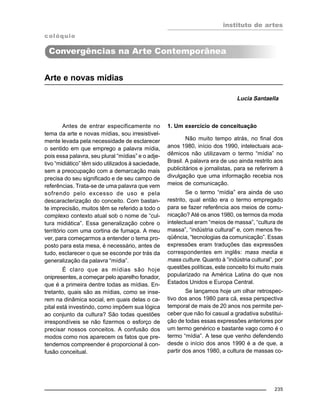 instituto de artes
235
Arte e novas mídias
Lucia Santaella
Antes de entrar especificamente no
tema da arte e novas mídias, sou irresistivel-
mente levada pela necessidade de esclarecer
o sentido em que emprego a palavra mídia,
pois essa palavra, seu plural “mídias” e o adje-
tivo “midiático” têm sido utilizados à saciedade,
sem a preocupação com a demarcação mais
precisa do seu significado e de seu campo de
referências. Trata-se de uma palavra que vem
sofrendo pelo excesso de uso e pela
descaracterização do conceito. Com bastan-
te imprecisão, muitos têm se referido a todo o
complexo contexto atual sob o nome de “cul-
tura midiática”. Essa generalização cobre o
território com uma cortina de fumaça. A meu
ver, para começarmos a entender o tema pro-
posto para esta mesa, é necessário, antes de
tudo, esclarecer o que se esconde por trás da
generalização da palavra “mídia”.
É claro que as mídias são hoje
onipresentes, a começar pelo aparelho fonador,
que é a primeira dentre todas as mídias. En-
tretanto, quais são as mídias, como se inse-
rem na dinâmica social, em quais delas o ca-
pital está investindo, como impõem sua lógica
ao conjunto da cultura? São todas questões
irrespondíveis se não fizermos o esforço de
precisar nossos conceitos. A confusão dos
modos como nos aparecem os fatos que pre-
tendemos compreender é proporcional à con-
fusão conceitual.
1. Um exercício de conceituação
Não muito tempo atrás, no final dos
anos 1980, início dos 1990, intelectuais aca-
dêmicos não utilizavam o termo “mídia” no
Brasil. A palavra era de uso ainda restrito aos
publicitários e jornalistas, para se referirem à
divulgação que uma informação recebia nos
meios de comunicação.
Se o termo “mídia” era ainda de uso
restrito, qual então era o termo empregado
para se fazer referência aos meios de comu-
nicação? Até os anos 1980, os termos da moda
intelectual eram “meios de massa”, “cultura de
massa”, “indústria cultural” e, com menos fre-
qüência, “tecnologias da comunicação”. Essas
expressões eram traduções das expressões
correspondentes em inglês: mass media e
mass culture. Quanto à “indústria cultural”, por
questões políticas, este conceito foi muito mais
popularizado na América Latina do que nos
Estados Unidos e Europa Central.
Se lançamos hoje um olhar retrospec-
tivo dos anos 1980 para cá, essa perspectiva
temporal de mais de 20 anos nos permite per-
ceber que não foi casual a gradativa substitui-
ção de todas essas expressões anteriores por
um termo genérico e bastante vago como é o
termo “mídia”. A tese que venho defendendo
desde o início dos anos 1990 é a de que, a
partir dos anos 1980, a cultura de massas co-
colóquio
Convergências na Arte Contemporânea
 