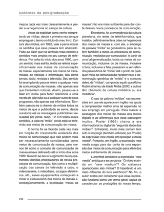 cadernos da pós-graduação
236
meçou cada vez mais crescentemente a per-
der sua hegemonia no campo da cultura.
Antes de explicitar como venho interpre-
tando as mídias, desde a primeira vez em que
empreguei o termo no título do meu livro: Cul-
tura das mídias, em 1992, vale a pena indicar
os sentidos que essa palavra tem abarcado.
Pode-se dizer que há sentidos mais estritos e
sentidos mais amplos no seu campo de refe-
rência. Por volta do início dos anos 1990, com
um sentido mais estrito, mídia se referia espe-
cificamente aos meios de comunicação
de massa, especialmente aos meios de trans-
missão de notícias e informação, tais como
jornais, rádio, revistas e televisão. Seu sentido
foi se ampliando para se referir a qualquer meio
de comunicação de massas, não apenas aos
que transmitem notícias. Assim, passou-se a
falar em mídia para fazer referência a uma
novela de televisão ou a qualquer outro de seus
programas, não apenas aos informativos. Tam-
bém passou-se a chamar de mídias todos os
meios de que a publicidade se serve, desde
out-doors até as mensagens publicitárias vei-
culadas por jornal, rádio, TV. Em todos esses
sentidos, a palavra “mídia” ainda está se refe-
rindo aos meios de comunicação de massa.
O termo foi se fixando cada vez mais
em função do crescimento acelerado dos
meios de comunicação que não podem mais
ser necessariamente considerados como
meios de comunicação de massa, pelo me-
nos tal como o conceito de comunicação de
massa esteve delineado até o início dos anos
1980. Quando se deu o surgimento de equipa-
mentos técnicos propiciadores de novos pro-
cessos de comunicação, tais como a multipli-
cação dos canais de televisão a cabo, o
videocassete, o videodisco, os jogos eletrôni-
cos, etc., esses equipamentos começaram a
minar o exclusivismo dos meios de massa e,
conseqüentemente, a expressão “meios de
massa” não era mais suficiente para dar con-
ta desses novos processos de comunicação.
Entretanto, foi a emergência da cultura
planetária, via redes de teleinformática, que
instalou definitivamente a crise na hegemonia
dos meios de massa e, com ela, o emprego
da palavra “mídia” se generalizou para se re-
ferir também a todos os processos de comu-
nicação mediados por computador. A partir de
uma tal generalização, todos os meios de co-
municação, inclusive os de massa, inclusive
o livro, inclusive a fala, passaram a ser referi-
dos pela rubrica de “mídia” até o ponto de qual-
quer meio de comunicação receber hoje a de-
nominação genérica de “mídia” e o conjunto
deles, de “mídias”, compondo aquilo que Albino
Rubim chamou de Idade Mídia (2000) e outros
têm chamado de cultura midiática ou era
midiática1.
O uso da palavra “mídias” nas expres-
sões em que ela aparece em inglês nos ajuda
a compreender melhor uma tal expansão no
seu emprego em português. Para marcar a
passagem dos meios de massa aos meios
digitais e as diferenças que essa passagem
implica, Poster (1995) chama a era
informacional ou digital de “segunda idade das
mídias”2. Entretanto, muito mais comum tem
sido o emprego (também utilizado por Poster)
da expressão new media em oposição a mass
media3
. Portanto, em inglês, a expressão new
media surgiu para dar conta de uma expan-
são dos meios de comunicação para além dos
meios estritamente de massa.
Lunenfeld considera a expressão “new
media” ambígua e se pergunta: “O vídeo é ain-
da um “new medium”? Os sistemas
operacionais são mídias? O hipertexto é um
meio diferente do livro eletrônico? No fim, o
autor acaba por considerar que essa expres-
são funciona como um termo geral, capaz de
caracterizar as produções do nosso tempo,
 