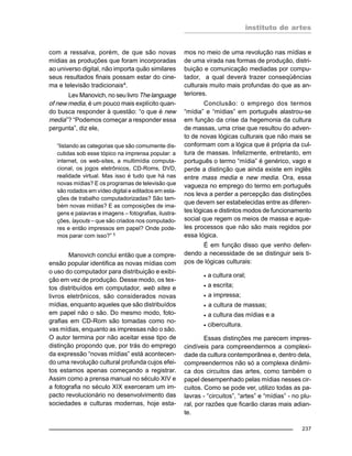 instituto de artes
237
com a ressalva, porém, de que são novas
mídias as produções que foram incorporadas
ao universo digital, não importa quão similares
seus resultados finais possam estar do cine-
ma e televisão tradicionais4.
Lev Manovich, no seu livro The language
of new media, é um pouco mais explícito quan-
do busca responder à questão: “o que é new
media”? “Podemos começar a responder essa
pergunta”, diz ele,
“listando as categorias que são comumente dis-
cutidas sob esse tópico na imprensa popular: a
internet, os web-sites, a multimídia computa-
cional, os jogos eletrônicos, CD-Roms, DVD,
realidade virtual. Mas isso é tudo que há nas
novas mídias? E os programas de televisão que
são rodados em vídeo digital e editados em esta-
ções de trabalho computadorizadas? São tam-
bém novas mídias? E as composições de ima-
gens e palavras e imagens – fotografias, ilustra-
ções, layouts – que são criados nos computado-
res e então impressos em papel? Onde pode-
mos parar com isso?” 5
Manovich conclui então que a compre-
ensão popular identifica as novas mídias com
o uso do computador para distribuição e exibi-
ção em vez de produção. Desse modo, os tex-
tos distribuídos em computador, web sites e
livros eletrônicos, são considerados novas
mídias, enquanto aqueles que são distribuídos
em papel não o são. Do mesmo modo, foto-
grafias em CD-Rom são tomadas como no-
vas mídias, enquanto as impressas não o são.
O autor termina por não aceitar esse tipo de
distinção propondo que, por trás do emprego
da expressão “novas mídias” está acontecen-
do uma revolução cultural profunda cujos efei-
tos estamos apenas começando a registrar.
Assim como a prensa manual no século XIV e
a fotografia no século XIX exerceram um im-
pacto revolucionário no desenvolvimento das
sociedades e culturas modernas, hoje esta-
mos no meio de uma revolução nas mídias e
de uma virada nas formas de produção, distri-
buição e comunicação mediadas por compu-
tador, a qual deverá trazer conseqüências
culturais muito mais profundas do que as an-
teriores.
Conclusão: o emprego dos termos
“mídia” e “mídias” em português alastrou-se
em função da crise da hegemonia da cultura
de massas, uma crise que resultou do adven-
to de novas lógicas culturais que não mais se
conformam com a lógica que é própria da cul-
tura de massas. Infelizmente, entretanto, em
português o termo “mídia” é genérico, vago e
perde a distinção que ainda existe em inglês
entre mass media e new media. Ora, essa
vagueza no emprego do termo em português
nos leva a perder a percepção das distinções
que devem ser estabelecidas entre as diferen-
tes lógicas e distintos modos de funcionamento
social que regem os meios de massa e aque-
les processos que não são mais regidos por
essa lógica.
É em função disso que venho defen-
dendo a necessidade de se distinguir seis ti-
pos de lógicas culturais:
• a cultura oral;
• a escrita;
• a impressa;
• a cultura de massas;
• a cultura das mídias e a
• cibercultura.
Essas distinções me parecem impres-
cindíveis para compreendermos a complexi-
dade da cultura contemporânea e, dentro dela,
compreendermos não só a complexa dinâmi-
ca dos circuitos das artes, como também o
papel desempenhado pelas mídias nesses cir-
cuitos. Como se pode ver, utilizo todas as pa-
lavras - “circuitos”, “artes” e “mídias” - no plu-
ral, por razões que ficarão claras mais adian-
te.
 
