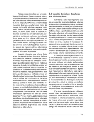 instituto de artes
239
Todas essas distinções que vim esta-
belecendo até agora visaram preparar o terre-
no para argumentar que as mídias não podem
ser consideradas como um monolito indistin-
to. Cada ciclo cultural funciona socialmente de
maneiras diversas. A cultura dos meios de
massa, do jornal à televisão, opera de modo
muito diverso da cultura das mídias e, mais
ainda, do modo como opera a cibercultura.
Quando levamos isso em consideração, dei-
xamos de cometer os equívocos correntes de
impor sobre um ciclo cultural critérios de jul-
gamento que são empregados para um outro
ciclo cultural distinto. Esse equívoco vem sen-
do cometido com muita freqüência atualmen-
te, quando se impõem sobre a cibercultura
categorias de análise e de julgamento que são
próprias da cultura de massas.
Aspecto relevante para o tema deste
artigo diz respeito ao fato de que os distintos
tipos de mídias e as eras culturais que confor-
mam são inseparáveis das formas de sociali-
zação que são capazes de criar, de modo que
o advento de cada nova mídia traz consigo um
ciclo cultural que lhe é próprio e que fica im-
pregnado de todas as contradições que carac-
terizam o modo de produção econômica e as
conseqüentes injunções políticas em que um
tal ciclo cultural toma corpo. Considerando-se
que as mídias são conformadoras de novos
ambientes sociais, pode-se estudar socieda-
des cuja cultura se molda pela oralidade, en-
tão pela escrita, mais tarde pela explosão das
imagens na revolução industrial-eletrônica, etc.
Esses ambientes são fundamentais para se
compreender a dinâmica que cada um deles
impõe sobre a produção das artes e o circuito
das artes. Por isso mesmo, podemos dizer que
a produção e o circuito das artes na cultura de
massas são distintos da produção e circuito
que são próprios da cultura das mídias e que
são ainda distintos da produção e do circuito
das artes na cibercultura.
3. O caldeirão de misturas da cultura e
arte contemporâneas
Entretanto o fator mais importante para
se compreender a complexidade da cultura e
artes contemporâneas encontra-se no caldei-
rão de misturas e hibridizações que as carac-
terizam. Embora cada tipo de formação cultu-
ral tenha traços específicos que diferencia uma
formação cultural da outra, quando surge uma
formação cultural nova, ela não leva a anterior
ao desaparecimento. A cultura escrita não le-
vou a oral ao desaparecimento, a cultura das
mídias não levou a cultura de massas ao de-
saparecimento, e assim por diante. Ao contrá-
rio, todas as formas de cultura, desde a cultu-
ra oral até a cibercultura hoje coexistem, con-
vivem e sincronizam-se na constituição de
uma mescla cultural hipercomplexa e híbrida.
É certo que, em cada período histórico,
a cultura fica sob o domínio da técnica ou da
tecnologia mais recente. Apesar da coexistên-
cia e das misturas entre todas as formações
culturais, as mídias mais recentes acabam por
se sobressair em relação às demais. É isso
que vem acontecendo com as mídias digitais
que instauraram a cibercultura, cuja expres-
são mais visível encontra-se na internet e mais
recentemente nos aparelhos móveis. Contu-
do, esse domínio não é suficiente para asfixiar
o funcionamento das formações culturais
preexistentes. Afinal, a cultura comporta-se
sempre como um organismo vivo e, sobretu-
do, inteligente, com poderes de adaptação
imprevisíveis e surpreendentes.
É a atual convergência das mídias no
mundo ciber, na coexistência com a cultura
das mídias e com a cultura de massas, junta-
mente com as culturas precedentes, todas ain-
da vivas e ativas, que tem sido responsável
pelo nível de exacerbação que a densa rede
de produção e circulação de bens simbólicos
atingiu nos nossos dias e que é uma das mar-
 