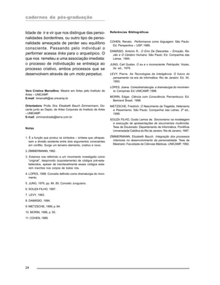 cadernos da pós-graduação
24
lidade de ir e vir que nos distingue das perso-
nalidades borderlines, ou outro tipo de perso-
nalidade ameaçada de perder seu equilíbrio
consciente. Passando pelo individual o
performer acessa links para o arquetípico. O
que nos remeteu a uma associação imediata:
o processo de individuação se entrelaça ao
processo criativo, ambos processos que se
desenvolvem através de um moto perpetuo.
Vera Cristina Marcellino, Mestre em Artes pelo Instituto de
Artes – UNICAMP.
E-mail: timarcelli@iar.unicamp.br
Orientadora: Profa. Dra. Elisabeth Bauch Zimmermann, Do-
cente junto ao Depto. de Artes Corporais do Instituto de Artes
–UNICAMP.
E-mail: zimmandrade@terra.com.br
Notas
1. É a função que produz os símbolos – síntese que ultrapas-
sam a divisão existente entre dois argumentos conscientes
em conflito. Surge um terceiro elemento, criativo e novo.
2. ZIMMERMANN, 1992.
3. Estamos nos referindo a um movimento investigado como
“original”, desprovido (supostamente) de códigos pré-esta-
belecidos, apesar de inevitavelmente esses códigos esta-
rem inscritos nos corpos de todos nós.
4. LOPES, 1998. Conceito definido como dramaturgia do movi-
mento.
5. JUNG, 1979, pp. 84, 85. Conceito Junguiano.
6. SOUZA FILHO, 1997.
7. LEVY, 1993.
8. DAMÁSIO, 1994.
9. NIETZSCHE, 1999, p. 64.
10. MORIN, 1996, p. 55.
11. COHEN, 1989.
Referências Bibliográficas
COHEN, Renato. Performance como linguagem. São Paulo:
Ed. Perspectiva – USP, 1989.
DAMÁSIO, Antonio R.. O Erro De Descartes – Emoção, Ra-
zão e O Cérebro Humano. São Paulo: Ed. Companhia das
Letras, 1994.
JUNG, Carl Gustav. O eu e o inconsciente. Petrópolis: Vozes,
2a. ed., 1979.
LEVY, Pierre. As Tecnologias da Inteligência. O futuro do
pensamento na era da informática. Rio de Janeiro: Ed. 34,
1993.
LOPES, Joana. Coreodramaturgia: a dramaturgia do movimen-
to. Campinas: Ed. UNICAMP, 1998.
MORIN, Edgar. Ciência com Consciência. Pernambuco: Ed.
Bertrand Brasil, 1996.
NIETZSCHE, Friedrich. O Nascimento da Tragédia, Helenismo
e Pessimismo. São Paulo: Companhia das Letras, 2ª ed.,
1999.
SOUZA FILHO, Guido Lemos de. Sincronismo na modelagem
e execução de apresentações de documentos multimídia.
Tese de Doutorado: Departamento de Informática. Pontifícia
Universidade Católica do Rio de Janeiro. Rio de Janeiro, 1997.
ZIMMERMANN, Elizabeth Bauch. Integração dos processos
interiores no desenvolvimento da personalidade. Tese de
Mestrado: Faculdade de Ciências Médicas. UNICAMP, 1992.
 
