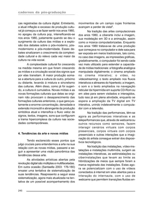 cadernos da pós-graduação
240
cas registradas da cultura digital. Entretanto,
a atual inflação e excesso de produção cultu-
ral já começou a se fazer sentir nos anos 1960,
no apogeu da cultura pop, intensificando-se
nos anos 1980, justamente quando se deu o
surgimento da cultura das mídias e a explo-
são dos debates sobre o pós-moderno, pós-
modernismo e pós-modernidade. Esses de-
bates sinalizaram o crescimento da complexi-
dade cultural e do relevo cada vez maior da
cultura na vida social.
A complexidade cultural foi crescendo
na medida mesma em que foram crescendo
as mídias e a circulação social dos signos que
por elas transitam. À maior produção soma-
se a abertura para a cultura do outro, próximo
ou distante, levando à mistura e sincretismo
das culturas. Além disso, como já foi sugeri-
do, a cultura é cumulativa. Novas mídias e as
novas formações culturais que delas se origi-
nam não provocam o desaparecimento das
formações culturais anteriores, o que gera jus-
tamente a enorme concentração, densidade e
extensão inconsútil e abrangente da produção
simbólica atual e intensifica o fluxo veloz de
signos, textos, imagens, sons que configuram
a trama hipercomplexa da cultura nas socie-
dades contemporâneas.
4. Tendências da arte e novas mídias
Tendo esclarecido esses pontos que
julgo cruciais para entendermos a arte na sua
relação com as novas mídias, passarei a se-
guir a apresentar uma visão panorâmica das
tendências dessa arte.
As atividades artísticas abertas pela
revolução digital são múltiplas e multifacetadas.
Em outra ocasião (Santaella 2003: 176-180)
ensaiei uma tentativa de sistematização de
suas tendências. Reapresento a seguir essa
sistematização, agora mais atualizada na ten-
tativa de um possível acompanhamento dos
movimentos de um campo cujas fronteiras
avançam a perder de vista6
.
Na tradição das artes computacionais
dos anos 1980, a ciberarte inclui a imagem,
sua modelação em 3D e a animação, assim
como a música computadorizadas. Enquanto
nos anos 1980 tratava-se de uma produção
que começava no computador e dele saia para
ser exposta em meios tradicionais, tais como,
no caso das imagens, as impressões gráficas,
gradativamente, o computador foi sendo cada
vez mais utilizado para estender a capacida-
de de mídias tradicionais: a fotografia analógica
manipulada digitalmente; o cinema ampliado
no cinema interativo; o vídeo, no
videostreaming; o texto ampliado nos fluxos
interativos e alineares do hipertexto; a imagem,
o som e o texto ampliados na navegação
reticular da hipermídia em suporte CD-Rom ou
em sites para serem visitados e interagidos,
tudo isso já em plena atividade, enquanto se
espera a ampliação da TV digital em TV
interativa, unindo indelevelmente o computa-
dor com a televisão.
Na tradição das performances, têm-se
agora as performances interativas e as
teleperformances que, através de webcams ou
outros recursos como sensores, fazem
interagir cenários virtuais com corpos
presenciais, corpos virtuais com corpos
presenciais e outras interações que a imagi-
nação do artista consegue extrair dos disposi-
tivos tecnológicos.
Na tradição das instalações, vídeo-ins-
talações e instalações multimídia, surgem as
instalações interativas, as webinstalações ou
ciberinstalações que levam ao limite as
hibridizações de meios que sempre foram a
marca registrada das instalações. Estas ago-
ra se potencializam com o uso de vídeos
conectados à internet em sites abertos para a
interação do internauta, com o uso de
webcams que permitem transições fluidas en-
 