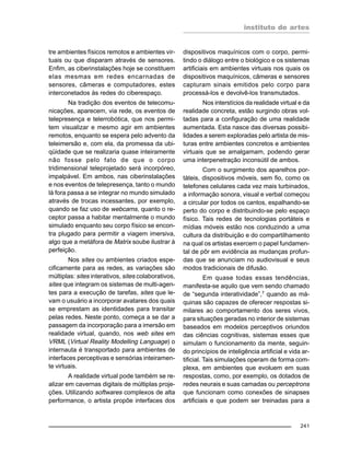 instituto de artes
241
tre ambientes físicos remotos e ambientes vir-
tuais ou que disparam através de sensores.
Enfim, as ciberinstalações hoje se constituem
elas mesmas em redes encarnadas de
sensores, câmeras e computadores, estes
interconetados às redes do ciberespaço.
Na tradição dos eventos de telecomu-
nicações, aparecem, via rede, os eventos de
telepresença e telerrobótica, que nos permi-
tem visualizar e mesmo agir em ambientes
remotos, enquanto se espera pelo advento da
teleimersão e, com ela, da promessa da ubi-
qüidade que se realizaria quase inteiramente
não fosse pelo fato de que o corpo
tridimensional teleprojetado será incorpóreo,
impalpável. Em ambos, nas ciberinstalações
e nos eventos de telepresença, tanto o mundo
lá fora passa a se integrar no mundo simulado
através de trocas incessantes, por exemplo,
quando se faz uso de webcams, quanto o re-
ceptor passa a habitar mentalmente o mundo
simulado enquanto seu corpo físico se encon-
tra plugado para permitir a viagem imersiva,
algo que a metáfora de Matrix soube ilustrar à
perfeição.
Nos sites ou ambientes criados espe-
cificamente para as redes, as variações são
múltiplas: sites interativos, sites colaborativos,
sites que integram os sistemas de multi-agen-
tes para a execução de tarefas, sites que le-
vam o usuário a incorporar avatares dos quais
se emprestam as identidades para transitar
pelas redes. Neste ponto, começa a se dar a
passagem da incorporação para a imersão em
realidade virtual, quando, nos web sites em
VRML (Virtual Reality Modelling Language) o
internauta é transportado para ambientes de
interfaces perceptivas e sensórias inteiramen-
te virtuais.
A realidade virtual pode também se re-
alizar em cavernas digitais de múltiplas proje-
ções. Utilizando softwares complexos de alta
performance, o artista propõe interfaces dos
dispositivos maquínicos com o corpo, permi-
tindo o diálogo entre o biológico e os sistemas
artificiais em ambientes virtuais nos quais os
dispositivos maquínicos, câmeras e sensores
capturam sinais emitidos pelo corpo para
processá-los e devolvê-los transmutados.
Nos interstícios da realidade virtual e da
realidade concreta, estão surgindo obras vol-
tadas para a configuração de uma realidade
aumentada. Esta nasce das diversas possibi-
lidades a serem exploradas pelo artista de mis-
turas entre ambientes concretos e ambientes
virtuais que se amalgamam, podendo gerar
uma interpenetração inconsútil de ambos.
Com o surgimento dos aparelhos por-
táteis, dispositivos móveis, sem fio, como os
telefones celulares cada vez mais turbinados,
a informação sonora, visual e verbal começou
a circular por todos os cantos, espalhando-se
perto do corpo e distribuindo-se pelo espaço
físico. Tais redes de tecnologias portáteis e
mídias móveis estão nos conduzindo a uma
cultura da distribuição e do compartilhamento
na qual os artistas exercem o papel fundamen-
tal de pôr em evidência as mudanças profun-
das que se anunciam no audiovisual e seus
modos tradicionais de difusão.
Em quase todas essas tendências,
manifesta-se aquilo que vem sendo chamado
de “segunda interatividade”,7 quando as má-
quinas são capazes de oferecer respostas si-
milares ao comportamento dos seres vivos,
para situações geradas no interior de sistemas
baseados em modelos perceptivos oriundos
das ciências cognitivas, sistemas esses que
simulam o funcionamento da mente, seguin-
do princípios de inteligência artificial e vida ar-
tificial. Tais simulações operam de forma com-
plexa, em ambientes que evoluem em suas
respostas, como, por exemplo, os dotados de
redes neurais e suas camadas ou perceptrons
que funcionam como conexões de sinapses
artificiais e que podem ser treinadas para a
 