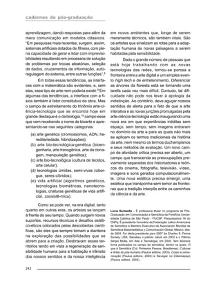 cadernos da pós-graduação
242
aprendizagem, dando respostas para além da
mera comunicação em modelos clássicos.
“Em pesquisas mais recentes, surgem, assim,
sistemas artificiais dotados de fitness, com ple-
na capacidade de gerar e lidar com imprevisi-
bilidades resultando em processos de solução
de problemas por trocas aleatórias, seleção
de dados, cruzamentos de informação, auto-
regulagem do sistema, entre outras funções”.8
Em todas essas tendências, as interfa-
ces com a matemática são evidentes, e, sem
elas, esse tipo de arte nem poderia existir.9 Em
algumas das tendências, a interface com a fí-
sica também é fator constitutivo da obra. Mas
o campo de estreitamento do trinômio arte-ci-
ência-tecnologia que se encontra hoje em
grande destaque é o da biologia,10
campo esse
que vem recebendo o nome de bioarte e apre-
sentando-se nas seguintes categorias:
(a) arte genética (cromossomos, ADN, he-
reditariedade, hibridizações);
(b) arte bio-tecnológica-genética (bioen-
genharia, arte transgênica, arte da clona-
gem, manipulação genética);
(c) arte bio-tecnológica (cultura de tecidos,
arte celular);
(d) tecnologias úmidas, semi-vivas (cibor-
gue, seres cíbridos);
(e) vida artificial (algoritmos genéticos,
tecnologias biométricas, nanotecno-
logias, criaturas genéticas de vida artifi-
cial, zoosistê-mica).
Como se pode ver, na era digital, tanto
quanto em outras eras, os artistas se lançam
à frente do seu tempo. Quando surgem novos
suportes, recursos técnicos e desafios estéti-
co-éticos colocados pelas descobertas cientí-
ficas, são eles que sempre tomam a dianteira
na exploração das possibilidades que se
abrem para a criação. Desbravam esses ter-
ritórios tendo em vista a regeneração da sen-
sibilidade humana para a habitação e trânsito
dos nossos sentidos e da nossa inteligência
em novos ambientes que, longe de serem
meramente técnicos, são também vitais. São
os artistas que sinalizam as rotas para a adap-
tação humana às novas paisagens a serem
habitadas pela sensibilidade.
Dado o grande número de pessoas que
está hoje trabalhando com as novas
tecnologias das redes, tornou-se porosa a
fronteira entre a arte digital e um simples even-
to high tech e de entretenimento. Diferenciar
as árvores da floresta está se tornando uma
tarefa cada vez mais difícil. Contudo, tal difi-
culdade não pode nos levar à apologia da
indistinção. Ao contrário, deve aguçar nossos
sentidos de alerta para o fato de que a arte
interativa e as novas junções promulgadas pela
arte-ciência-tecnologia estão inaugurando uma
nova era em que experiências inéditas sem
espaço, sem tempo, sem imagens entraram
no domínio da arte e para as quais não mais
se aplicam os termos tradicionais da história
da arte, nem mesmo os termos duchampianos
e seus métodos de avaliação. Um novo cam-
po de atividade crítica precisa ser aberto, um
campo que transcenda as preocupações pre-
viamente separadas dos historiadores e teóri-
cos do cinema, fotografia, televisão, vídeo,
imagens e sons gerados computacionalmen-
te. Uma nova estética precisa emergir, uma
estética que transponha sem temor as frontei-
ras que a tradição interpôs entre os caminhos
da ciência e da arte.
Lúcia Santaella – É professora titular no programa de Pós-
Graduação em Comunicação e Semiótica da Pontifícia Univer-
sidade Católica de São Paulo - PUCSP. Pesquisadora 1A do
CNPq. É presidente honorária da Federação Latino-Americana
de Semiótica e Membro Executivo da Associación Mundial de
Semiótica Massmediática y Comunicación Global, México, des-
de 2004. Foi eleita presidente para 2007 da Charles S. Peirce
Society, USA. Recebeu o prêmio Jabuti em 2002 e o Prêmio
Sergio Motta, em Arte e Tecnologia, em 2005. Tem diversos
livros publicados no campo da semiótica, dentre os quais: O
que é Semiótica (Col. Primeiros Passos, Brasiliense), Culturas
e Artes do pós-humano (Paulus editora, 2003), Corpo e comu-
nicação (Paulus editora, 2004) e Navegar no Ciberespaço
(Paulus editora, 2004).
 
