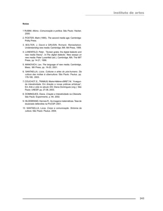 instituto de artes
243
Notas
1 RUBIM, Albino. Comunicação e política. São Paulo: Hacker,
2000.
2. POSTER, Mark (1995). The second media age. Cambridge:
Polity Press.
3. BOLTER, J. David e GRUSIN, Richard. Remediation.
Understanding new media. Cambridge, MA: Mit Press, 1999.
4. LUNENFELD, Peter . “Screen grabs: the digital dialectic and
new media theory”. In:The digital dialectic. New essays on
new media. Peter Lunenfeld (ed.). Cambridge, MA: The MIT
Press, pp 14-21, 1999.
5. MANOVICH, Lev. The language of new media. Cambridge,
Mass.: Mit Press, pp. 19-20, 2001.
6. SANTAELLA, Lúcia. Culturas e artes do pós-humano. Da
cultura das mídias à cibercultura. São Paulo: Paulus, pp.
176-180, 2003.
7. COUCHOT, E., TRAMUS, Marie-Hélène e BRET, M.. “A segun-
da interatividade. Em direção e novas práticas artísticas”,
Em Arte e vida no século XXI, Diana Domingues (org.). São
Paulo: UNESP, pp. 27-38, 2003.
8. DOMINGUES, Diana. Criação e Interatividade na Ciberarte.
São Paulo: Experimento, p. 84, 2002.
9. HILDEBRAND, Hermes R.. As imagens matemáticas. Tese de
doutorado defendida na PUCSP, 2001.
10. SANTAELLA, Lúcia. Corpo e comunicação. Sintoma da
cultura. São Paulo: Paulus. 2004.
 