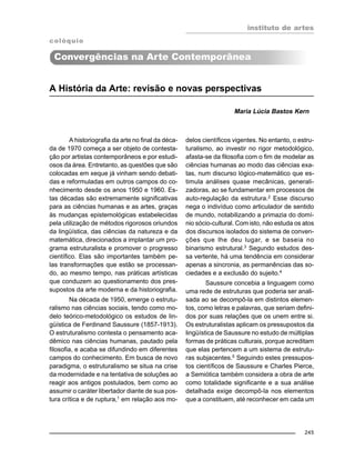 instituto de artes
245
A História da Arte: revisão e novas perspectivas
Maria Lúcia Bastos Kern
A historiografia da arte no final da déca-
da de 1970 começa a ser objeto de contesta-
ção por artistas contemporâneos e por estudi-
osos da área. Entretanto, as questões que são
colocadas em xeque já vinham sendo debati-
das e reformuladas em outros campos do co-
nhecimento desde os anos 1950 e 1960. Es-
tas décadas são extremamente significativas
para as ciências humanas e as artes, graças
às mudanças epistemológicas estabelecidas
pela utilização de métodos rigorosos oriundos
da lingüística, das ciências da natureza e da
matemática, direcionados a implantar um pro-
grama estruturalista e promover o progresso
científico. Elas são importantes também pe-
las transformações que estão se processan-
do, ao mesmo tempo, nas práticas artísticas
que conduzem ao questionamento dos pres-
supostos da arte moderna e da historiografia.
Na década de 1950, emerge o estrutu-
ralismo nas ciências sociais, tendo como mo-
delo teórico-metodológico os estudos de lin-
güística de Ferdinand Saussure (1857-1913).
O estruturalismo contesta o pensamento aca-
dêmico nas ciências humanas, pautado pela
filosofia, e acaba se difundindo em diferentes
campos do conhecimento. Em busca de novo
paradigma, o estruturalismo se situa na crise
da modernidade e na tentativa de soluções ao
reagir aos antigos postulados, bem como ao
assumir o caráter libertador diante de sua pos-
tura crítica e de ruptura,1
em relação aos mo-
delos científicos vigentes. No entanto, o estru-
turalismo, ao investir no rigor metodológico,
afasta-se da filosofia com o fim de modelar as
ciências humanas ao modo das ciências exa-
tas, num discurso lógico-matemático que es-
timula análises quase mecânicas, generali-
zadoras, ao se fundamentar em processos de
auto-regulação da estrutura.2
Esse discurso
nega o indivíduo como articulador de sentido
de mundo, notabilizando a primazia do domí-
nio sócio-cultural. Com isto, não estuda os atos
dos discursos isolados do sistema de conven-
ções que lhe deu lugar, e se baseia no
binarismo estrutural.3
Segundo estudos des-
sa vertente, há uma tendência em considerar
apenas a sincronia, as permanências das so-
ciedades e a exclusão do sujeito.4
Saussure concebia a linguagem como
uma rede de estruturas que poderia ser anali-
sada ao se decompô-la em distintos elemen-
tos, como letras e palavras, que seriam defini-
dos por suas relações que os unem entre si.
Os estruturalistas aplicam os pressupostos da
lingüística de Saussure no estudo de múltiplas
formas de práticas culturais, porque acreditam
que elas pertencem a um sistema de estrutu-
ras subjacentes.5
Seguindo estes pressupos-
tos científicos de Saussure e Charles Pierce,
a Semiótica também considera a obra de arte
como totalidade significante e a sua análise
detalhada exige decompô-la nos elementos
que a constituem, até reconhecer em cada um
colóquio
Convergências na Arte Contemporânea
 