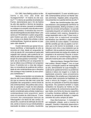 cadernos da pós-graduação
248
Em 1983, Hans Belting publica na Ale-
manha o seu livro: Das Ende der
Kunstgeschichte? “A história da arte aca-
bou?”,15
e retoma as questões levantadas por
Fischer, demonstrando que o fim da história
da arte não significa o término da disciplina,
mas de uma narrativa, pautada na totalidade,
na unidade e no conceito único de arte e acon-
tecimento artístico. O estudioso faz uma revi-
são da historiografia da arte desde Vasari, pas-
sando por Winckelmann e pelas vanguardas,
para mostrar que esta, a partir do Romantis-
mo, começa a se afastar dos artistas e obras
contemporâneas, fixando-se apenas no pas-
sado mais distante.16
O autor demonstra que apesar dos es-
forços científicos, a historiografia da arte se
encontra em crise, desde as vanguardas do
início do século XX, provocada em parte pela
negação das rupturas, pela ausência de uni-
dade da arte até então defendida e pela manu-
tenção de pressupostos humanistas.17
Entre-
tanto, ela se identifica com as vanguardas no
que se refere à sua confiança num progresso
futuro. É somente com a crise das vanguar-
das e a consciência de ausência de continui-
dade da arte contemporânea que a disciplina
não consegue mais sustentar os seus princí-
pios norteadores.18
Belting revisa também os conceitos de
obra de arte e seus distintos estatutos e con-
clui que os mesmos não dão mais conta das
propostas das vanguardas e menos ainda da
arte contemporânea. Ele justifica esta conclu-
são ao apresentar a noção de obra absoluta
do século XIX que busca um ideal inatingível,
sendo considerado pelos artistas modernos e
contemporâneos como anacrônico, assim
como os conceitos de chef-d’oeuvre. O ana-
cronismo dos pressupostos teóricos da
historiografia e da teoria da arte conduz, no
século XX, à ausência de definição de obra de
arte, sendo a mesma na sua individualidade a
expressão de idéias e conceitos, resultantes
do experimentalismo. O autor acredita que a
arte contemporânea procura se libertar des-
sas premissas, negadas pelas vanguardas,
mas presentes nos suportes teóricos da arte.19
Diante das transformações das práti-
cas artísticas e dos paradigmas científicos na
contemporaneidade, Belting considera a arte
a partir do conceito antropológico, no qual ela
é pensada enquanto um sistema de símbolos
como qualquer outro sistema, dissipando a
antiga separação arte e vida.20
Essa nova vi-
são rompe com a tradicional concepção
sacralizadora que identifica o objeto de arte
como distinto de outros objetos. O estudioso
alemão acredita que são os papéis e as fun-
ções que a arte exerce na sociedade, a sua
natureza como obra e seus estatutos que se
modificam, não se podendo mais pensar numa
história estruturada nas noções de unidade, de
progresso e de autonomia. Para tal, é neces-
sário observar as transformações operadas
pela arte moderna até a arte contemporânea.21
Sete anos depois, Georges Didi-Huber-
man publica: Devant l’image 22
, livro no qual
revisa a concepção positiva de historiografia
da arte, demonstrando as suas limitações, a
ausência de questionamentos e os problemas
relativos à leitura da imagem e à noção de
legibilidade presente neste procedimento
metodológico. Ele acredita que o historiador da
arte deve estar consciente da fragilidade ine-
rente à leitura da imagem, o seu caráter
lacunar, em particular no domínio dos objetos
figurativos. Ele questiona também a noção
norteadora da disciplina de história da arte
como portadora de conhecimento específico,
que impôs uma forma de discurso específico
e inventou fronteiras artificiais, impondo um
sistema de pensamento fechado e negando
conceitos de outros campos do saber.
Para Didi-Huberman, “o historiador é
um modelador, artesão, autor e inventor do
passado”. Quando o historiador desenvolve a
sua “pesquisa no tempo perdido”, “ele não se
 