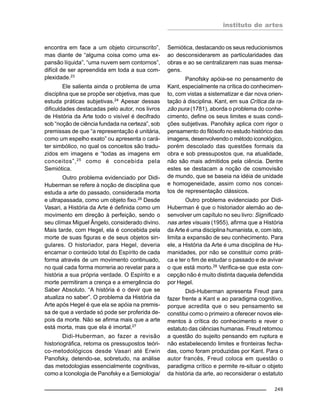 instituto de artes
249
encontra em face a um objeto circunscrito”,
mas diante de “alguma coisa como uma ex-
pansão líquida”, “uma nuvem sem contornos”,
difícil de ser apreendida em toda a sua com-
plexidade.23
Ele salienta ainda o problema de uma
disciplina que se propõe ser objetiva, mas que
estuda práticas subjetivas.24
Apesar dessas
dificuldades destacadas pelo autor, nos livros
de História da Arte todo o visível é decifrado
sob “noção de ciência fundada na certeza”, sob
premissas de que “a representação é unitária,
como um espelho exato” ou apresenta o cará-
ter simbólico, no qual os conceitos são tradu-
zidos em imagens e “todas as imagens em
conceitos”,25
como é concebida pela
Semiótica.
Outro problema evidenciado por Didi-
Huberman se refere à noção de disciplina que
estuda a arte do passado, considerada morta
e ultrapassada, como um objeto fixo.26
Desde
Vasari, a História da Arte é definida como um
movimento em direção à perfeição, sendo o
seu clímax Miguel Ângelo, considerado divino.
Mais tarde, com Hegel, ela é concebida pela
morte de suas figuras e de seus objetos sin-
gulares. O historiador, para Hegel, deveria
encarnar o conteúdo total do Espírito de cada
forma através de um movimento continuado,
no qual cada forma morreria ao revelar para a
história a sua própria verdade. O Espírito e a
morte permitiram a crença e a emergência do
Saber Absoluto. “A história é o devir que se
atualiza no saber”. O problema da História da
Arte após Hegel é que ela se apóia na premis-
sa de que a verdade só pode ser proferida de-
pois da morte. Não se afirma mais que a arte
está morta, mas que ela é imortal.27
Didi-Huberman, ao fazer a revisão
historiográfica, retoma os pressupostos teóri-
co-metodológicos desde Vasari até Erwin
Panofsky, detendo-se, sobretudo, na análise
das metodologias essencialmente cognitivas,
como a Iconologia de Panofsky e a Semiologia/
Semiótica, destacando os seus reducionismos
ao desconsiderarem as particularidades das
obras e ao se centralizarem nas suas mensa-
gens.
Panofsky apóia-se no pensamento de
Kant, especialmente na crítica do conhecimen-
to, com vistas a sistematizar e dar nova orien-
tação à disciplina. Kant, em sua Crítica da ra-
zão pura (1781), aborda o problema do conhe-
cimento, define os seus limites e suas condi-
ções subjetivas. Panofsky aplica com rigor o
pensamento do filósofo no estudo histórico das
imagens, desenvolvendo o método iconológico,
porém descolado das questões formais da
obra e sob pressupostos que, na atualidade,
não são mais admitidos pela ciência. Dentre
estes se destacam a noção de cosmovisão
de mundo, que se baseia na idéia de unidade
e homogeneidade, assim como nos concei-
tos de representação clássicos.
Outro problema evidenciado por Didi-
Huberman é que o historiador alemão ao de-
senvolver um capítulo no seu livro: Significado
nas artes visuais (1955), afirma que a História
da Arte é uma disciplina humanista, e, com isto,
limita a expansão de seu conhecimento. Para
ele, a História da Arte é uma disciplina de Hu-
manidades, por não se constituir como práti-
ca e ter o fim de estudar o passado e de avivar
o que está morto.28
Verifica-se que esta con-
cepção não é muito distinta daquela defendida
por Hegel.
Didi-Huberman apresenta Freud para
fazer frente a Kant e ao paradigma cognitivo,
porque acredita que o seu pensamento se
constitui como o primeiro a oferecer novos ele-
mentos à crítica do conhecimento e rever o
estatuto das ciências humanas. Freud retomou
a questão do sujeito pensando em ruptura e
não estabelecendo limites e fronteiras fecha-
das, como foram produzidas por Kant. Para o
autor francês, Freud coloca em questão o
paradigma crítico e permite re-situar o objeto
da história da arte, ao reconsiderar o estatuto
 