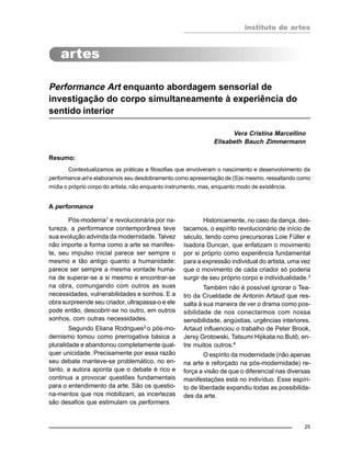 instituto de artes
25
Performance Art enquanto abordagem sensorial de
investigação do corpo simultaneamente à experiência do
sentido interior
Vera Cristina Marcellino
Elisabeth Bauch Zimmermann
Resumo:
Contextualizamos as práticas e filosofias que envolveram o nascimento e desenvolvimento da
performance art e elaboramos seu desdobramento como apresentação de (S)si mesmo, ressaltando como
mídia o próprio corpo do artista, não enquanto instrumento, mas, enquanto modo de existência.
A performance
Pós-moderna1
e revolucionária por na-
tureza, a performance contemporânea teve
sua evolução advinda da modernidade. Talvez
não importe a forma como a arte se manifes-
te, seu impulso inicial parece ser sempre o
mesmo e tão antigo quanto a humanidade:
parece ser sempre a mesma vontade huma-
na de superar-se a si mesmo e encontrar-se
na obra, comungando com outros as suas
necessidades, vulnerabilidades e sonhos. E a
obra surpreende seu criador, ultrapassa-o e ele
pode então, descobrir-se no outro, em outros
sonhos, com outras necessidades.
Segundo Eliana Rodrigues2
o pós-mo-
dernismo tomou como prerrogativa básica a
pluralidade e abandonou completamente qual-
quer unicidade. Precisamente por essa razão
seu debate manteve-se problemático, no en-
tanto, a autora aponta que o debate é rico e
continua a provocar questões fundamentais
para o entendimento da arte. São os questio-
na-mentos que nos mobilizam, as incertezas
são desafios que estimulam os performers.
Historicamente, no caso da dança, des-
tacamos, o espírito revolucionário de início de
século, tendo como precursoras Loie Füller e
Isadora Duncan, que enfatizam o movimento
por si próprio como experiência fundamental
para a expressão individual do artista, uma vez
que o movimento de cada criador só poderia
surgir de seu próprio corpo e individualidade.3
Também não é possível ignorar o Tea-
tro da Crueldade de Antonin Artaud que res-
salta à sua maneira de ver o drama como pos-
sibilidade de nos conectarmos com nossa
sensibilidade, angústias, urgências interiores.
Artaud influenciou o trabalho de Peter Brook,
Jersy Grotowski, Tatsumi Hijikata no Butô, en-
tre muitos outros.4
O espírito da modernidade (não apenas
na arte e reforçado na pós-modernidade) re-
força a visão de que o diferencial nas diversas
manifestações está no indivíduo. Esse espíri-
to de liberdade expandiu todas as possibilida-
des da arte.
 