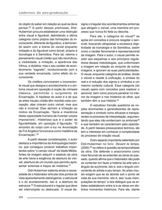 cadernos da pós-graduação
250
do objeto do saber em relação ao qual se deve
pensar.29
A partir dessas premissas, Didi-
Huberman procura estabelecer uma distinção
entre visual e figurável, delimitando a última
categoria como própria das formações do in-
consciente, diferente de figurativo, e terminan-
do assim com a tirania do visível enquanto
imitação e do figurável como lisível, próprio à
Iconologia e à Semiótica. Para tal, retoma o
pensamento visual cristão que não reivindicou
a visibilidade, a imitação, a aparência das
Vênus, a idolatria, mas o seu caráter de acon-
tecimento “sagrado”, revolucionando com a
sua verdade encarnada, como efeito do in-
consciente.
Os cristãos convocaram o inconscien-
te visual que designa o acontecimento e o sin-
toma visual em oposição à noção de mímesis
clássica, permitindo o surgimento da
Encarnação. A hipótese do autor é a de que
as artes visuais cristãs têm mantido esta con-
cepção, elas criaram outro visível, mas que
não é invisível. Elas abriram a Imitação ao
motivo da Encarnação. “Seria a imanência
desta capacidade humana de inventar corpos
impossíveis”, misteriosa que é o poder da
figurabilidade, em oposição à figuração. “O
encontro do corpo com a luz na Anunciação
de Fra Angélico funcionava como metáfora da
Encarnação”.30
A partir dessas considerações, o autor
destaca a importância da Antropologia históri-
ca, que conseguiu produzir trabalhos impor-
tantes sobre “o campo visual” da Idade Média.
Antes da imagem adquirir o estatuto de obra
de arte havia a exigência de abertura do visí-
vel, abertura de um mundo que permitiu apre-
sentar sintomas e traços de mistérios.31
Didi-Huberman salienta ainda a neces-
sidade de o historiador articular dois pontos de
vista aparentemente estrangeiros: o estrutural
e o do acontecimento, isto é, a abertura da
estrutura.32
O estrututural é o regular que deve
ser interrompido ou deslocado. O visual de-
signa o irregular dos acontecimentos-sintomas
que atingem o visível, uma memória em pro-
cesso que nunca foi feita ou descrita.
Para ele, a categoria do visual33
se
apóia em conceitos e procura resgatar o sen-
sível, buscando ultrapassar a excessiva obje-
tividade da Iconologia e da Semiótica, assim
como o caráter fenomenal e representacional
da imagem. Para o autor, o visual permite re-
sistir aos esquemas e aos princípios regula-
dores dessas metodologias, que uniformizam
a imagem em relação ao conjunto de outras
imagens, e ignoram as suas particularidades.
O visual, enquanto categoria de análise, divide
o visível e resiste à unificação, à síntese do
real e à redução dos signos e símbolos a um
mesmo contexto cultural. Essa categoria (do
visual) opera com conceitos para explorar o
sensível, bem como procura penetrar no inte-
rior da imagem e nos mistérios do olhar, que
também têm a sua história.34
O estudioso francês questiona as no-
ções dominantes e generalizantes de repre-
sentação e símbolo como eficazes e transpa-
rentes no processo de interpretação, argumen-
tando que elas não evidenciam os sintomas35
e que também se caracterizam pela opacida-
de. A partir desses pressupostos teóricos, ele
tem o interesse em conhecer a complexidade
do processo de criação visual.
Outro aspecto importante salientado por
Didi-Huberman no livro: Devant le temps,
(2000) 36
se refere à questão da temporalidade
da obra. Ele defende o anacronismo como
meio fecundo de se entender as obras do pas-
sado, quando afirma que o historiador não pode
se contentar em fazer a história da arte sob o
ângulo da euchronie, isto é, sob o ângulo con-
veniente do artista e seu tempo. As artes visu-
ais exigem que se as aborde sob o ponto de
vista de sua memória, isto é, das “suas mani-
pulações do tempo” e dos diálogos que os ar-
tistas estabelecem entre si e as obras em dis-
tintos momentos históricos. Para ele, diante
 