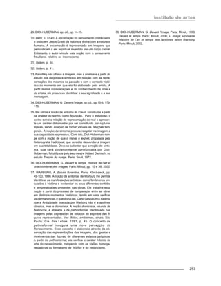 instituto de artes
253
29. DIDI-HUBERMAN, op. cit., pp. 14-15.
30. Idem, p. 37-40. A encarnação no pensamento cristão seria
a união em Jesus Cristo da natureza divina com a natureza
humana. A encarnação é representada em imagens que
personificam o ser espiritual revestido por um corpo carnal.
Entretanto, o autor vincula esta noção com o pensamento
freudiano, relativo ao inconsciente.
31. Ibidem, p. 64.
32. Ibidem, p. 41.
33. Panofsky não olhava a imagem, mas a analisava a partir do
estudo das alegorias e símbolos em relação com as repre-
sentações dos mesmos no passado e com o contexto histó-
rico do momento em que ela foi elaborada pelo artista. A
partir destas considerações e do conhecimento da obra e
do artista, ele procurava identificar o seu significado e a sua
mensagem.
34. DIDI-HUBERMAN, G. Devant l’image, op. cit., pp.15-6; 173-
175.
35. Ele utiliza a noção de sintoma de Freud, construída a partir
da análise do sonho, como figuração. Para o estudioso, o
sonho extrai a relação de representação do real e apresen-
ta um caráter deformador por ser constituído por rupturas
lógicas, sendo incapaz de tornar visíveis as relações tem-
porais. A noção de sintoma procura resgatar na imagem a
sua capacidade expressiva. Com isto, Didi-Huberman rom-
pe com a noção de que o visível é legível, propalada pela
historiografia tradicional, que acredita desvendar a imagem
em sua totalidade. Deve-se salientar que a noção de sinto-
ma, que será posteriormente aprofundada por Didi-
Huberman, foi utilizada pelo seu mestre Hubert Damisch, no
estudo Théorie du nuage. Paris: Seuil, 1972.
36. DIDI-HUBERMAN, G. Devant le temps. Histoire de l’art et
anachronisme des images. Paris: Minuit, pp. 10 e 39, 2000.
37. WARBURG, A. Essais florentins. Paris: Klincksieck, pp.
49-100, 1990. A noção de sintomas de Warburg lhe permite
identificar as manifestações artísticas como fenômenos vin-
culados à história e evidenciar os seus diferentes sentidos
e temporalidades presentes nas obras. Ele trabalha essa
noção a partir do processo de comparação entre as obras
em distintos momentos históricos, tendo em vista verificar
as permanências e questioná-las. Carlo GINSBURG salienta
que a Antigüidade buscada por Warburg não é a apolínea
clássica, mas a dionisíaca. A noção dionisíaca, oriunda de
Nietzsche, é atrelada a de pathosformal, identificada nas
imagens pelas expressões de estados de espíritos das fi-
guras representadas. Ver: Mitos, emblemas, sinais. São
Paulo: Cia. das Letras, 1991, p. 45. O conceito de
pathosformal inaugura uma nova percepção do
Renascimento. Esse conceito é elaborado através da ob-
servação das representações das imagens, dos gestos e
movimentos das figuras, de diferentes estados psíquicos.
A partir do pathosformal, ele verifica o caráter híbrido da
arte do renascimento, rompendo com as visões homoge-
neizadoras do formalismo de Wölfflin e do historicismo.
38. DIDI-HUBERMAN, G. Devant l’image. Paris: Minuit, 1990;
Devant le temps. Paris: Minuit, 2000; L’ Image survivante.
Histoire de l’art et temps des fantômes selon Warburg.
Paris: Minuit, 2002.
 