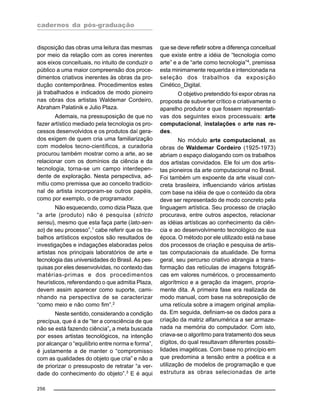 cadernos da pós-graduação
256
disposição das obras uma leitura das mesmas
por meio da relação com as cores inerentes
aos eixos conceituais, no intuito de conduzir o
público a uma maior compreensão dos proce-
dimentos criativos inerentes às obras da pro-
dução contemporânea. Procedimentos estes
já trabalhados e indicados de modo pioneiro
nas obras dos artistas Waldemar Cordeiro,
Abraham Palatinik e Julio Plaza.
Ademais, na pressuposição de que no
fazer artístico mediado pela tecnologia os pro-
cessos desenvolvidos e os produtos daí gera-
dos exigem de quem cria uma familiarização
com modelos tecno-científicos, a curadoria
procurou também mostrar como a arte, ao se
relacionar com os domínios da ciência e da
tecnologia, torna-se um campo interdepen-
dente de exploração. Nesta perspectiva, ad-
mitiu como premissa que ao conceito tradicio-
nal de artista incorporam-se outros papéis,
como por exemplo, o de programador.
Não esquecendo, como dizia Plaza, que
“a arte (produto) não é pesquisa (stricto
sensu), mesmo que esta faça parte (lato-sen-
so) de seu processo”,1
cabe referir que os tra-
balhos artísticos expostos são resultados de
investigações e indagações elaboradas pelos
artistas nos principais laboratórios de arte e
tecnologia das universidades do Brasil. As pes-
quisas por eles desenvolvidas, no contexto das
matérias-primas e dos procedimentos
heurísticos, referendando o que admitia Plaza,
devem assim aparecer como suporte, cami-
nhando na perspectiva de se caracterizar
“como meio e não como fim”.2
Neste sentido, considerando a condição
precípua, que é a de “ter a consciência de que
não se está fazendo ciência”, a meta buscada
por esses artistas tecnológicos, na intenção
por alcançar o “equilíbrio entre norma e forma”,
é justamente a de manter o “compromisso
com as qualidades do objeto que cria” e não a
de priorizar o pressuposto de retratar “a ver-
dade do conhecimento do objeto”.3
E é aqui
que se deve refletir sobre a diferença conceitual
que existe entre a idéia de “tecnologia como
arte” e a de “arte como tecnologia”4
, premissa
esta minimamente requerida e intencionada na
seleção dos trabalhos da exposição
Cinético_Digital.
O objetivo pretendido foi expor obras na
proposta de subverter crítico e criativamente o
aparelho produtor e que fossem representati-
vas dos seguintes eixos processuais: arte
computacional, instalações e arte nas re-
des.
No módulo arte computacional, as
obras de Waldemar Cordeiro (1925-1973)
abriam o espaço dialogando com os trabalhos
dos artistas convidados. Ele foi um dos artis-
tas pioneiros da arte computacional no Brasil.
Foi também um expoente da arte visual con-
creta brasileira, influenciando vários artistas
com base na idéia de que o conteúdo da obra
deve ser representado de modo concreto pela
linguagem artística. Seu processo de criação
procurava, entre outros aspectos, relacionar
as idéias artísticas ao conhecimento da ciên-
cia e ao desenvolvimento tecnológico de sua
época. O método por ele utilizado está na base
dos processos de criação e pesquisa de artis-
tas computacionais da atualidade. De forma
geral, seu percurso criativo abrangia a trans-
formação das retículas de imagens fotográfi-
cas em valores numéricos, o processamento
algorítmico e a geração da imagem, propria-
mente dita. A primeira fase era realizada de
modo manual, com base na sobreposição de
uma retícula sobre a imagem original amplia-
da. Em seguida, definiam-se os dados para a
criação da matriz alfanumérica a ser armaze-
nada na memória do computador. Com isto,
criava-se o algoritmo para tratamento dos seus
dígitos, do qual resultavam diferentes possibi-
lidades imagéticas. Com base no princípio em
que predomina a tensão entre a poética e a
utilização de modelos de programação e que
estrutura as obras selecionadas de arte
 