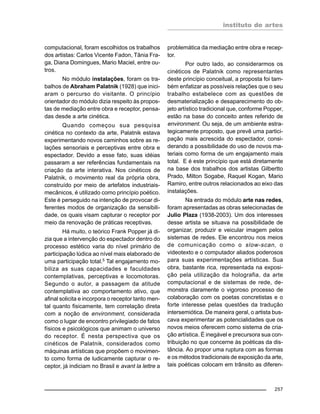 instituto de artes
257
computacional, foram escolhidos os trabalhos
dos artistas: Carlos Vicente Fadon, Tânia Fra-
ga, Diana Domingues, Mario Maciel, entre ou-
tros.
No módulo instalações, foram os tra-
balhos de Abraham Palatnik (1928) que inici-
aram o percurso do visitante. O princípio
orientador do módulo dizia respeito às propos-
tas de mediação entre obra e receptor, pensa-
das desde a arte cinética.
Quando começou sua pesquisa
cinética no contexto da arte, Palatnik estava
experimentando novos caminhos sobre as re-
lações sensoriais e perceptivas entre obra e
espectador. Devido a esse fato, suas idéias
passaram a ser referências fundamentais na
criação da arte interativa. Nos cinéticos de
Palatnik, o movimento real da própria obra,
construído por meio de artefatos industriais-
mecânicos, é utilizado como princípio poético.
Este é perseguido na intenção de provocar di-
ferentes modos de organização da sensibili-
dade, os quais visam capturar o receptor por
meio da renovação de práticas receptivas.
Há muito, o teórico Frank Popper já di-
zia que a intervenção do espectador dentro do
processo estético varia do nível primário de
participação lúdica ao nível mais elaborado de
uma participação total.5
Tal engajamento mo-
biliza as suas capacidades e faculdades
contemplativas, perceptivas e locomotoras.
Segundo o autor, a passagem da atitude
contemplativa ao comportamento ativo, que
afinal solicita e incorpora o receptor tanto men-
tal quanto fisicamente, tem correlação direta
com a noção de environment, considerada
como o lugar de encontro privilegiado de fatos
físicos e psicológicos que animam o universo
do receptor. É nesta perspectiva que os
cinéticos de Palatnik, considerados como
máquinas artísticas que propõem o movimen-
to como forma de ludicamente capturar o re-
ceptor, já indiciam no Brasil e avant la lettre a
problemática da mediação entre obra e recep-
tor.
Por outro lado, ao considerarmos os
cinéticos de Palatnik como representantes
deste princípio conceitual, a proposta foi tam-
bém enfatizar as possíveis relações que o seu
trabalho estabelece com as questões de
desmaterialização e desaparecimento do ob-
jeto artístico tradicional que, conforme Popper,
estão na base do conceito antes referido de
environment. Ou seja, de um ambiente estra-
tegicamente proposto, que prevê uma partici-
pação mais acrescida do espectador, consi-
derando a possibilidade do uso de novos ma-
teriais como forma de um engajamento mais
total. E é este princípio que está diretamente
na base dos trabalhos dos artistas Gilbertto
Prado, Milton Sogabe, Raquel Kogan, Mario
Ramiro, entre outros relacionados ao eixo das
instalações.
Na entrada do módulo arte nas redes,
foram apresentadas as obras selecionadas de
Julio Plaza (1938-2003). Um dos interesses
desse artista se situava na possibilidade de
organizar, produzir e veicular imagem pelos
sistemas de redes. Ele encontrou nos meios
de comunicação como o slow-scan, o
videotexto e o computador aliados poderosos
para suas experimentações artísticas. Sua
obra, bastante rica, representada na exposi-
ção pela utilização da holografia, da arte
computacional e de sistemas de rede, de-
monstra claramente o vigoroso processo de
colaboração com os poetas concretistas e o
forte interesse pelas questões da tradução
intersemiótica. De maneira geral, o artista bus-
cava experimentar as potencialidades que os
novos meios oferecem como sistema de cria-
ção artística. É inegável e precursora sua con-
tribuição no que concerne às poéticas da dis-
tância. Ao propor uma ruptura com as formas
e os métodos tradicionais de exposição da arte,
tais poéticas colocam em trânsito as diferen-
 