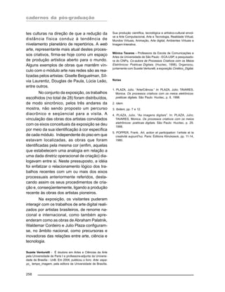 cadernos da pós-graduação
258
tes culturas na direção de que a redução da
distância física conduz à tendência de
nivelamento planetário de repertórios. A web
arte, representante mais atual destes proces-
sos criativos, firma-se hoje como um espaço
de produção artística aberto para o mundo.
Alguns exemplos de obras que mantêm vín-
culo com o módulo arte nas redes são as rea-
lizadas pelos artistas: Giselle Beiguelman, Síl-
via Laurentiz, Douglas de Paula, Lúcia Leão,
entre outros.
No conjunto da exposição, os trabalhos
escolhidos (no total de 28) foram distribuídos,
de modo sincrônico, pelos três andares da
mostra, não sendo proposto um percurso
diacrônico e seqüencial para a visita. A
vinculação das obras dos artistas convidados
com os eixos conceituais da exposição se deu
por meio da sua identificação à cor específica
de cada módulo. Independente do piso em que
estavam localizadas, as obras que foram
identificadas pela mesma cor (enfim, aquelas
que estabelecem uma analogia em relação a
uma dada diretriz operacional de criação) dia-
logavam entre si. Neste pressuposto, a idéia
foi enfatizar o relacionamento lógico dos tra-
balhos recentes com um ou mais dos eixos
processuais anteriormente referidos, desta-
cando assim os seus procedimentos de cria-
ção e, conseqüentemente, ligando a produção
recente às obras dos artistas pioneiros.
Na exposição, os visitantes puderam
interagir com os trabalhos de arte digital reali-
zados por artistas brasileiros, de renome na-
cional e internacional, como também apre-
enderam como as obras de Abraham Palatnik,
Waldemar Cordeiro e Julio Plaza configuram-
se, no âmbito nacional, como precursoras e
inovadoras das relações entre arte, ciência e
tecnologia.
Suzete Venturelli - É doutora em Artes e Ciências da Arte
pela Universidade de Paris I e professora-adjunta da Universi-
dade de Brasília - UnB. Em 2004, publicou o livro: Arte: espa-
ço_ tempo_imagem, pela editora da Universidade de Brasília.
Sua produção científica, tecnológica e artístico-cultural envol-
ve a Arte Computacional, Arte e Tecnologia, Realidade Virtual,
Mundos Virtuais, Animação, Arte digital, Ambientes Virtuais e
Imagem Interativa.
Mônica Tavares - Professora da Escola de Comunicações e
Artes da Universidade de São Paulo - ECA-USP, e pesquisado-
ra do CNPq. Co-autora de Processos Criativos com os Meios
Eletrônicos: Poéticas Digitais. (Hucitec, 1998). Organizou,
juntamente com Suzete Venturelli, a exposição Cinético_Digital.
Notas
1. PLAZA, Julio. “Arte/Ciência.” In: PLAZA, Julio; TAVARES,
Monica. Os processos criativos com os meios eletrônicos:
poéticas digitais. São Paulo: Hucitec, p. 8, 1998.
2. Idem.
3. Ibidem, pp. 7 e 12.
4. PLAZA, Julio. “As imagens digitais”. In: PLAZA, Julio;
TAVARES, Monica. Os processos criativos com os meios
eletrônicos: poéticas digitais. São Paulo: Hucitec, p. 29,
1998.
5. POPPER, Frank. Art, action et participation: l’artiste et la
creativité aujourd’hui. Paris: Éditions Klincksieck, pp. 11-14,
1980.
 