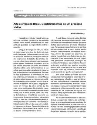 instituto de artes
259
Arte e crítica no Brasil. Desdobramentos de um processo
vivido
Mônica Zielinsky
Nessa breve reflexão trago à luz meus
próprios caminhos percorridos nos estudos
sobre a crítica de arte, entremeados das ines-
gotáveis questões e perplexidades sobre o
assunto.
Cheguei à França em 1994, no intuito
de desenvolver uma tese de doutorado que,
em linhas gerais, delineava-se como um estu-
do sobre os elementos perceptivos imbrica-
dos no processo de trabalho dos artistas, ele-
mentos estes relacionados com as novas pes-
quisas sobre a visualidade. No entanto, ao che-
gar a Paris, encontrei um clima de acirrados
debates sobre a arte contemporânea e sua
crítica, que repercutiam amplamente no curso
que eu freqüentava na universidade. Fui des-
de logo surpreendida e arrebatada por essa
rica ambiência, em especial por ser conflituosa
de idéias; ela originava-se no meio universitá-
rio, mas extrapolava-o para o mundo da arte,
através de debates em museus, artigos publi-
cados em revistas de arte e jornais ou das
mais novas publicações. De imediato, repor-
tei-me às lacunas sobre essas discussões em
nosso país. A crítica de arte, como uma esfe-
ra de trabalho de importância essencial aos
movimentos do campo artístico, não estava
sendo, a meu ver, suficientemente pensada,
em especial no que se referia à atualidade ar-
tística brasileira. De um dia para outro, substi-
tuí meu assunto de tese. Estava absolutamente
convicta da necessidade de se pensar a críti-
ca de arte contemporânea no Brasil.1
A partir desse momento, várias dúvidas
colocaram-se, em especial em relação à ne-
cessidade de compreensão sobre o que seria
de fato esse campo de produção intelectual
hoje. Perguntava-me se efetivamente a crítica
de arte ainda existe e como estaria sendo
exercida. Predominariam os modelos de ou-
trora, através do exercício da palavra ou se
estaria vivendo hoje uma forte crise dos dis-
cursos? E quais seriam seus veículos, os jor-
nais, periódicos universitários, catálogos, as
revistas eletrônicas ou as curadorias haviam
se tornado o veículo mais atual do exercício
da crítica? E o que se dizer da crítica de arte
no Brasil, como se constituía, como estaria
sendo exercida e o que lhe seria peculiar?
Em todas essas questões estavam
subjacentes interrogações da ordem de diver-
sas naturezas de reflexão e, para tal, detive-
me mais profundamente nos estudos da área
da estética contemporânea. Busquei, na es-
sência da pesquisa, compreender os diversos
conceitos de crítica, recorrendo, para sua fun-
damentação, às propostas de alguns filó-
sofos da arte que pensavam esta área tão de-
batida em nossos dias.
As visíveis transformações da arte, des-
de sua passagem do moderno ao contempo-
râneo, a emergência das novas condições de
sujeito e da sua forma de se relacionar com o
mundo e a vida, a interrogação sobre valores
e o exercício do juízo, estruturaram o arcabouço
desta tese. Naquele momento, a arte questio-
colóquio
Convergências na Arte Contemporânea
 