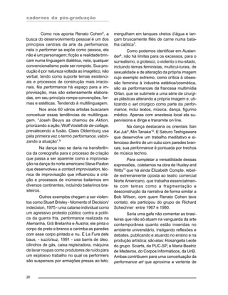 cadernos da pós-graduação
26
Como nos aponta Renato Cohen5
, a
busca do desenvolvimento pessoal é um dos
princípios centrais da arte da performance,
nela o performer se expõe como pessoa, ele
não é um personagem; ficção e realidade brin-
cam numa linguagem dialética, nela, qualquer
convencionalismo pode ser rompido. Sua pro-
dução é por natureza voltada ao imagético, não
verbal, tendo como suporte temas existenci-
ais e processos de construção mais irracio-
nais. Na performance há espaço para a im-
provisação, mas são extensamente elabora-
das, em seu princípio rompe convenções, for-
mas e estéticas. Tendendo à multilinguagem.
Nos anos 60 vários artistas buscaram
conceituar essas tendências de multilingua-
gem. “Joseh Beuys as chamou de Aktion,
priorizando a ação; Wolf Vostell de de-collage,
prevalecendo a fusão. Claes Oldemburg usa
pela primeira vez o termo performance, valori-
zando a atuação”.6
Na dança isso se daria na transferên-
cia da coreografia para o processo de criação
que passa a ser aparente como a improvisa-
ção na dança do norte americano Steve Paxton
que desenvolveu a contact improvisation, téc-
nica de improvisação que influenciou a cria-
ção e processos de inúmeros bailarinos em
diversos continentes, incluindo bailarinos bra-
sileiros.
Outros exemplos chegam a ser violen-
tos como Stuart Brisley - Moments of Decision/
indecision, 1975 - uma catarse individual como
um agressivo protesto público contra a políti-
ca da guerra fria, performance realizada na
Alemanha, Grã Bretanha e Áustria; ele pinta o
corpo de preto e branco e carimba as paredes
com esse corpo pintado e nu. E La Fura dels
baus, - suz/o/suz, 1991 - usa barris de óleo,
cilindros de gás, caixa registradora, máquina
de lavar roupas como produtores de ruído para
um explosivo trabalho no qual os performers
são suspensos por armações presas ao teto;
mergulham em tanques cheios d’água e lan-
çam bruscamente filés de carne numa bata-
lha caótica7
.
Como podemos identificar em Auslan-
der8
, não há limites para os excessos, para o
surrealismo, o grotesco, o violento o inu-sitado,
incluindo temas feministas, multicul-turais, de
sexualidade e de alteração da própria imagem
cujo exemplo extremo, como crítica à obses-
são feminina à industria estética/cosmética,
são as performances da francesa multimídia
Orlan, que se submete a uma série de cirurgi-
as plásticas alterando a própria imagem e, uti-
lizando o set cirúrgico como parte da perfor-
mance, inclui textos, música, dança, figurino
médico. Apenas com anestesia local ela su-
pervisiona e dirige e transmite on line.
Na dança destacaria os orientais San
Kai Juk9
, Min Tanaka10
. E Saburo Teshigawara
que desenvolve um trabalho meditativo e si-
lencioso dentro de um cubo com paredes bran-
cas; sua performance é pontuada por trechos
de música techno.
Para completar a versatilidade dessas
expressões, coletamos na obra de Huxley and
Witts11
que há ainda Elizabeth Compte, rebel-
de extremamente oposta ao teatro comercial
Norte Americano, que trabalha essencialmen-
te com temas como a fragmentação e
desconstrução da narrativa de forma similar a
Bob Wilson, com quem Renato Cohen teve
contato; ela participou do grupo de Richard
Schechner entre 1967 e 1980.
Seria uma gafe não comentar as brasi-
leiras que não só atuam na vanguarda da arte
contemporânea quanto estão inseridas no
ambiente universitário, instigando reflexões e
debates, publicando e atuando no ensino e na
produção artística; são elas: Rosangella Leote
do grupo Sciarts, da PUC-SP, e Maria Beatriz
de Medeiros, do Corpos Informáticos, da UnB.
Ambas contribuem para uma conceituação da
performance art que aproxima a vertente de
 