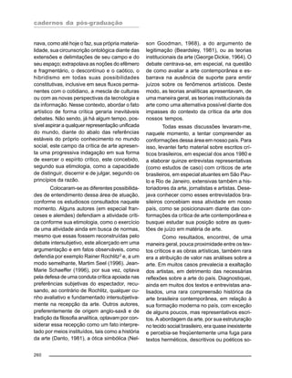 cadernos da pós-graduação
260
nava, como até hoje o faz, sua própria materia-
lidade, sua circunscrição ontológica diante das
extensões e delimitações de seu campo e do
seu espaço; extrapolava as noções do efêmero
e fragmentário, o descontínuo e o caótico, o
hibridismo em todas suas possibilidades
constitutivas, inclusive em seus fluxos perma-
nentes com o cotidiano, a mescla de culturas
ou com as novas perspectivas da tecnologia e
da informação. Nesse contexto, abordar o fato
artístico de forma crítica geraria inevitáveis
debates. Não sendo, já há algum tempo, pos-
sível aspirar a qualquer representação unificada
do mundo, diante do abalo das referências
estáveis do próprio conhecimento no mundo
social, este campo da crítica de arte apresen-
ta uma progressiva indagação em sua forma
de exercer o espírito crítico, este concebido,
segundo sua etimologia, como a capacidade
de distinguir, discernir e de julgar, segundo os
princípios da razão.
Colocaram-se as diferentes possibilida-
des de entendimento dessa área de atuação,
conforme os estudiosos consultados naquele
momento. Alguns autores (em especial fran-
ceses e alemães) defendiam a atividade críti-
ca conforme sua etimologia, como o exercício
de uma atividade ainda em busca de normas,
mesmo que essas fossem reconstruídas pelo
debate intersubjetivo, este alicerçado em uma
argumentação e em fatos observáveis, como
defendia por exemplo Rainer Rochlitz2
e, a um
modo semelhante, Martim Seel (1996). Jean-
Marie Schaeffer (1996), por sua vez, optava
pela defesa de uma conduta crítica apoiada nas
preferências subjetivas do espectador, recu-
sando, ao contrário de Rochlitz, qualquer cu-
nho avaliativo e fundamentado intersubjetiva-
mente na recepção da arte. Outros autores,
preferentemente de origem anglo-saxã e de
tradição da filosofia analítica, optavam por con-
siderar essa recepção como um fato interpre-
tado por meios instituídos, tais como a história
da arte (Danto, 1981), a ótica simbólica (Nel-
son Goodman, 1968), a do argumento de
legitimação (Beardsley, 1981), ou as teorias
institucionais da arte (George Dickie, 1964). O
debate centrava-se, em especial, na questão
de como avaliar a arte contemporânea e es-
barrava na ausência de suporte para emitir
juízos sobre os fenômenos artísticos. Deste
modo, as teorias analíticas apresentavam, de
uma maneira geral, as teorias institucionais da
arte como uma alternativa possível diante dos
impasses do contexto da crítica da arte dos
nossos tempos.
Todas essas discussões levaram-me,
naquele momento, a tentar compreender as
conformações dessa área em nosso país. Para
isso, levantei farto material sobre escritos crí-
ticos brasileiros, em especial dos anos 1980 e
a elaborar quinze entrevistas representativas
(como estudos de caso) com críticos de arte
brasileiros, em especial atuantes em São Pau-
lo e Rio de Janeiro, extensivas também a his-
toriadores da arte, jornalistas e artistas. Dese-
java conhecer como esses entrevistados bra-
sileiros concebiam essa atividade em nosso
país, como se posicionavam diante das con-
formações da crítica de arte contemporânea e
busquei estudar sua posição sobre as ques-
tões de juízo em matéria de arte.
Como resultados, encontrei, de uma
maneira geral, pouca proximidade entre os tex-
tos críticos e as obras artísticas, também rara
era a atribuição de valor nas análises sobre a
arte. Em muitos casos prevalecia a exaltação
dos artistas, em detrimento das necessárias
reflexões sobre a arte do país. Diagnostiquei,
ainda em muitos dos textos e entrevistas ana-
lisados, uma rara compreensão histórica da
arte brasileira contemporânea, em relação à
sua formação moderna no país, com exceção
de alguns poucos, mas representativos escri-
tos. A abordagem da arte, por sua estruturação
no tecido social brasileiro, era quase inexistente
e percebia-se freqüentemente uma fuga para
textos herméticos, descritivos ou poéticos so-
 