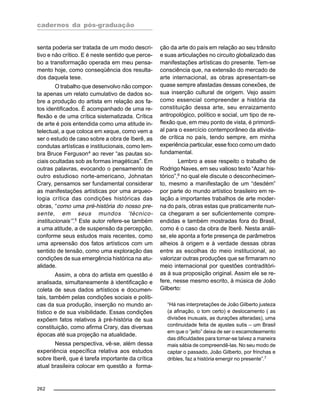 cadernos da pós-graduação
262
senta poderia ser tratada de um modo descri-
tivo e não crítico. E é neste sentido que perce-
bo a transformação operada em meu pensa-
mento hoje, como conseqüência dos resulta-
dos daquela tese.
O trabalho que desenvolvo não compor-
ta apenas um relato cumulativo de dados so-
bre a produção do artista em relação aos fa-
tos identificados. É acompanhado de uma re-
flexão e de uma crítica sistematizada. Crítica
de arte é pois entendida como uma atitude in-
telectual, a que coloca em xeque, como vem a
ser o estudo de caso sobre a obra de Iberê, as
condutas artísticas e institucionais, como lem-
bra Bruce Ferguson4
ao rever “as pautas so-
ciais ocultadas sob as formas imagéticas”. Em
outras palavras, evocando o pensamento de
outro estudioso norte-americano, Johnatan
Crary, pensamos ser fundamental considerar
as manifestações artísticas por uma arqueo-
logia crítica das condições históricas das
obras, “como uma pré-história do nosso pre-
sente, em seus mundos ‘técnico-
institucionais’”.5
Este autor refere-se também
a uma atitude, a de suspensão da percepção,
conforme seus estudos mais recentes, como
uma apreensão dos fatos artísticos com um
sentido de tensão, como uma exploração das
condições de sua emergência histórica na atu-
alidade.
Assim, a obra do artista em questão é
analisada, simultaneamente à identificação e
coleta de seus dados artísticos e documen-
tais, também pelas condições sociais e políti-
cas da sua produção, inserção no mundo ar-
tístico e de sua visibilidade. Essas condições
expõem fatos relativos à pré-história de sua
constituição, como afirma Crary, das diversas
épocas até sua projeção na atualidade.
Nessa perspectiva, vê-se, além dessa
experiência específica relativa aos estudos
sobre Iberê, que é tarefa importante da crítica
atual brasileira colocar em questão a forma-
ção da arte do país em relação ao seu trânsito
e suas articulações no circuito globalizado das
manifestações artísticas do presente. Tem-se
consciência que, na extensão do mercado de
arte internacional, as obras apresentam-se
quase sempre afastadas dessas conexões, de
sua inserção cultural de origem. Vejo assim
como essencial compreender a história da
constituição dessa arte, seu enraizamento
antropológico, político e social, um tipo de re-
flexão que, em meu ponto de vista, é primordi-
al para o exercício contemporâneo da ativida-
de crítica no país, tendo sempre, em minha
experiência particular, esse foco como um dado
fundamental.
Lembro a esse respeito o trabalho de
Rodrigo Naves, em seu valioso texto “Azar his-
tórico”,6
no qual ele discute o desconhecimen-
to, mesmo a manifestação de um “desdém”
por parte do mundo artístico brasileiro em re-
lação a importantes trabalhos de arte moder-
na do país, obras estas que praticamente nun-
ca chegaram a ser suficientemente compre-
endidas e também mostradas fora do Brasil,
como é o caso da obra de Iberê. Nesta análi-
se, ele aponta a forte presença de parâmetros
alheios à origem e à verdade dessas obras
entre as escolhas do meio institucional, ao
valorizar outras produções que se firmaram no
meio internacional por questões contraditóri-
as à sua proposição original. Assim ele se re-
fere, nesse mesmo escrito, à música de João
Gilberto:
“Há nas interpretações de João Gilberto justeza
(a afinação, o tom certo) e deslocamento ( as
divisões inusuais, as durações alteradas), uma
continuidade feita de ajustes sutis – um Brasil
em que o “jeito” deixa de ser o escamoteamento
das dificuldades para tornar-se talvez a maneira
mais sábia de compreendê-las. No seu modo de
captar o passado, João Gilberto, por frinchas e
dribles, faz a história emergir no presente”.7
 
