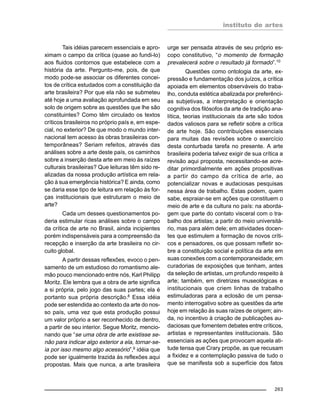 instituto de artes
263
Tais idéias parecem essenciais e apro-
ximam o campo da crítica (quase ao fundi-lo)
aos fluidos contornos que estabelece com a
história da arte. Pergunto-me, pois, de que
modo pode-se associar os diferentes concei-
tos de crítica estudados com a constituição da
arte brasileira? Por que ela não se submeteu
até hoje a uma avaliação aprofundada em seu
solo de origem sobre as questões que lhe são
constituintes? Como têm circulado os textos
críticos brasileiros no próprio país e, em espe-
cial, no exterior? De que modo o mundo inter-
nacional tem acesso às obras brasileiras con-
temporâneas? Seriam refeitos, através das
análises sobre a arte deste país, os caminhos
sobre a inserção desta arte em meio às raízes
culturais brasileiras? Que leituras têm sido re-
alizadas da nossa produção artística em rela-
ção à sua emergência histórica? E ainda, como
se daria esse tipo de leitura em relação às for-
ças institucionais que estruturam o meio de
arte?
Cada um desses questionamentos po-
deria estimular ricas análises sobre o campo
da crítica de arte no Brasil, ainda incipientes
porém indispensáveis para a compreensão da
recepção e inserção da arte brasileira no cir-
cuito global.
A partir dessas reflexões, evoco o pen-
samento de um estudioso do romantismo ale-
mão pouco mencionado entre nós, Karl Philipp
Moritz. Ele lembra que a obra de arte significa
a si própria, pelo jogo das suas partes; ela é
portanto sua própria descrição.8
Essa idéia
pode ser estendida ao contexto da arte do nos-
so país, uma vez que esta produção possui
um valor próprio a ser reconhecido de dentro,
a partir de seu interior. Segue Moritz, mencio-
nando que “se uma obra de arte existisse se-
não para indicar algo exterior a ela, tornar-se-
ia por isso mesmo algo acessório”,9
idéia que
pode ser igualmente trazida às reflexões aqui
propostas. Mais que nunca, a arte brasileira
urge ser pensada através de seu próprio es-
copo constitutivo, “o momento de formação
prevalecerá sobre o resultado já formado”.10
Questões como ontologia da arte, ex-
pressão e fundamentação dos juízos, a crítica
apoiada em elementos observáveis do traba-
lho, conduta estética abalizada por preferênci-
as subjetivas, a interpretação e orientação
cognitiva dos filósofos da arte de tradição ana-
lítica, teorias institucionais da arte são todos
dados valiosos para se refletir sobre a crítica
de arte hoje. São contribuições essenciais
para muitas das revisões sobre o exercício
desta conturbada tarefa no presente. A arte
brasileira poderia talvez exigir de sua crítica a
revisão aqui proposta, necessitando-se acre-
ditar primordialmente em ações propositivas
a partir do campo da crítica de arte, ao
potencializar novas e audaciosas pesquisas
nessa área de trabalho. Estas podem, quem
sabe, espraiar-se em ações que constituem o
meio de arte e da cultura no país: na aborda-
gem que parte do contato visceral com o tra-
balho dos artistas; a partir do meio universitá-
rio, mas para além dele; em atividades docen-
tes que estimulem a formação de novos críti-
cos e pensadores, os que possam refletir so-
bre a constituição social e política da arte em
suas conexões com a contemporaneidade; em
curadorias de exposições que tenham, antes
da seleção de artistas, um profundo respeito à
arte; também, em diretrizes museológicas e
institucionais que criem linhas de trabalho
estimuladoras para a eclosão de um pensa-
mento interrogativo sobre as questões da arte
hoje em relação às suas raízes de origem; ain-
da, no incentivo à criação de publicações au-
daciosas que fomentem debates entre críticos,
artistas e representantes institucionais. São
essenciais as ações que provocam aquela ati-
tude tensa que Crary propõe, as que recusam
a fixidez e a contemplação passiva de tudo o
que se manifesta sob a superfície dos fatos
 