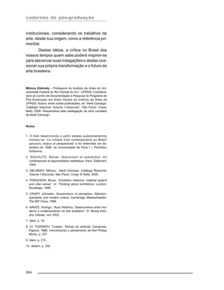 cadernos da pós-graduação
264
institucionais, considerando os trabalhos de
arte, desde sua origem, como a referência pri-
mordial.
Destas idéias, a crítica no Brasil dos
nossos tempos quem sabe poderá inspirar-se
para alavancar suas indagações e destas oca-
sionar sua própria transformação e o futuro da
arte brasileira.
Mônica Zielinsky - Professora do Instituto de Artes da Uni-
versidade Federal do Rio Grande do Sul - UFRGS; Coordena-
dora do Centro de Documentação e Pesquisa do Programa de
Pós-Graduação em Artes Visuais do Instituto de Artes da
UFRGS. Autora, entre outras publicações, de “Iberê Camargo.
Catálogo raisonné. Volume 1-Gravuras”. São Paulo: Cosac
Naify, 2006. Responsável pela catalogação da obra completa
de Iberê Camargo.
Notas
1. A tese desenvolvida a partir desses questionamentos
intitulou-se “La critique d’art contemporaine au Brésil:
parcours, enjeux et perspectives” e foi defendida em de-
zembro de 1998, na Universidade de Paris I – Panthéon
Sorbonne.
2. ROCHLITZ, Rainer. Subversion et subvention. Art
contemporain et argumentation esthétique. Paris: Gallimard,
1994.
3. ZIELINSKY, Mônica . Iberê Camargo. Catálogo Raisonné.
Volume I-Gravuras. São Paulo: Cosac & Naify, 2006.
4. FERGUSON, Bruce. “Exhibition rhetorica: material speech
and ulter sense”. In: Thinking about exhibitions. London:
Routledge, 1996.
5. CRARY, Johnatan. Suspensions of perception. Attention,
spectacle, and modern culture. Cambridge, Massachssetts:
The MIT Press, 1999.
6. NAVES, Rodrigo. “Azar Histórico. Desencontros entre mo-
derno e contemporâneo na arte brasileira”. In: Novos Estu-
dos Cebrap, nov 2002.
7. Idem, p. 19.
8. Cf. TODOROV, Tzvetan. Teorias do símbolo. Campinas:
Papirus, 1996, mencionando o pensamento de Karl Philipp
Moritz, p. 207.
9. Idem, p. 210.
10. Ibidem, p. 200.
 