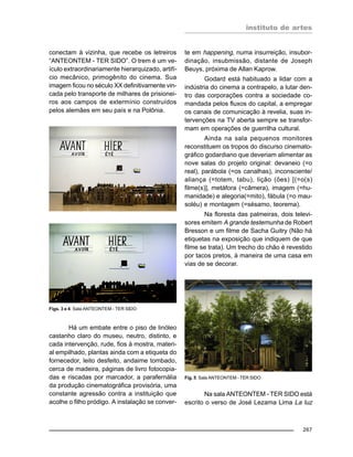 instituto de artes
267
conectam à vizinha, que recebe os letreiros
“ANTEONTEM - TER SIDO”. O trem é um ve-
ículo extraordinariamente hierarquizado, artifí-
cio mecânico, primogênito do cinema. Sua
imagem ficou no século XX definitivamente vin-
cada pelo transporte de milhares de prisionei-
ros aos campos de extermínio construídos
pelos alemães em seu país e na Polônia.
Há um embate entre o piso de linóleo
castanho claro do museu, neutro, distinto, e
cada intervenção, rude, fios à mostra, materi-
al empilhado, plantas ainda com a etiqueta do
fornecedor, leito desfeito, andaime tombado,
cerca de madeira, páginas de livro fotocopia-
das e riscadas por marcador, a parafernália
da produção cinematográfica provisória, uma
constante agressão contra a instituição que
acolhe o filho pródigo. A instalação se conver-
te em happening, numa insurreição, insubor-
dinação, insubmissão, distante de Joseph
Beuys, próxima de Allan Kaprow.
Godard está habituado a lidar com a
indústria do cinema a contrapelo, a lutar den-
tro das corporações contra a sociedade co-
mandada pelos fluxos do capital, a empregar
os canais de comunicação à revelia, suas in-
tervenções na TV aberta sempre se transfor-
mam em operações de guerrilha cultural.
Ainda na sala pequenos monitores
reconstituem os tropos do discurso cinemato-
gráfico godardiano que deveriam alimentar as
nove salas do projeto original: devaneio (=o
real), parábola (=os canalhas), inconsciente/
aliança (=totem, tabu), lição (ões) [(=o(s)
filme(s)], metáfora (=câmera), imagem (=hu-
manidade) e alegoria(=mito), fábula (=o mau-
soléu) e montagem (=sésamo, teorema).
Na floresta das palmeiras, dois televi-
sores emitem A grande testemunha de Robert
Bresson e um filme de Sacha Guitry (Não há
etiquetas na exposição que indiquem de que
filme se trata). Um trecho do chão é revestido
por tacos pretos, à maneira de uma casa em
vias de se decorar.
Na sala ANTEONTEM - TER SIDO está
escrito o verso de José Lezama Lima La luz
Figs. 3 e 4: Sala ANTEONTEM - TER SIDO
Fig. 5: Sala ANTEONTEM - TER SIDO
 