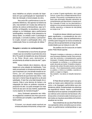 instituto de artes
27
seus trabalhos ao próprio conceito de hiper-
texto em que a participação do “espectador” é
fator de interação e transmutação da obra.
Nos anos 90 a performance é uma im-
portante referência, não apenas na história da
arte, mas também em muitas das últimas tra-
jetórias da cultura contemporânea, seja na fi-
losofia, na fotografia, na arquitetura, na antro-
pologia ou na midialogia, seja a performance
autobiográfica, monólogo, ritual, pessoal ou na
dança teatro, os artistas unem a psicologia à
percepção, o conceito à prática, o pensamen-
to à ação; evocam a participação ativa, uma
colaboração física na construção de idéias.12
Resgatar o arcaico no contemporâneo
É fundamental a nova forma de pensar
o teatro que se consolida no período dos anos
60 e 70 a partir do trabalho de Jerzy Grotowski
e de Peter Brook para demonstrar o
envolvimento do artista na obra de arte13
, apre-
senta:
Nosso método não é dedutivo, não se
baseia em uma coleção de habilidades. Tudo
está concentrado no amadurecimento do ator,
que é expresso por uma tensão levada ao ex-
tremo, por um completo despojamento,
desnudamento do que há de mais íntimo – tudo
isso sem o menor traço de egoísmo ou de auto
satisfação. O ator faz uma total doação de si-
mesmo. Esta é uma técnica do transe e de
integração de todos os poderes corporais e
psíquicos do ator, os quais emergem do mais
intimo do seu ser e do seu instinto, explodindo
numa espécie de transiluminação14
.
Jerzy Grotowski apresenta seu méto-
do resgatando a essência dos ritos que envol-
ve o indivíduo por completo, o que definirá como
teatro pobre:
“O homem, num elevado estado espiritual usa
símbolos articulados ritmicamente, começa a dan-
çar, a cantar. O gesto significativo, não o gesto
comum, é para nós a unidade elementar de ex-
pressão. Procurando a quintessência dos sím-
bolos pela eliminação daqueles elementos do
comportamento que obscurecem o impulso puro.
Se a situação é brutal, se nos desnudamos e
atingimos uma camada extraordinariamente re-
côndita, expondo-a, a máscara da vida [diária]
se rompe e cai.” 15
A essência desse método que busca o
gesto significativo, a quintessência dos sím-
bolos, essa ousadia, casa-se perfeitamente e
contribui para inaugurar os novos conceitos de
arte que vão se apresentando ao longo da pós-
modernidade que se instaura no séc. XX.
No prefácio de Em busca de um teatro
pobre Peter Brook aponta:
“Ninguém investigou a natureza e a ciência de
seus processos (teatrais) mental, físico-emocio-
nais tão profunda e completamente quanto
Grotowski. O trabalho dessa natureza só é livre
se baseado na confiança, e a confiança para
existir não pode ser traída. O trabalho é essenci-
almente não verbal. Ele está criando uma forma
de culto... É um relacionamento unindo o privado
e o público, o íntimo e a multidão, o secreto e o
aberto, o vulgar e o mágico.
Seu trabalho nos deixa um desafio diariamen-
te.” 16
É Peter Brook também quem nos apre-
senta as bases para elaborarmos conceitos
como o da linguagem performática que pre-
tendemos utilizar, fundamentada nos extremos
da experiência interior. Assim, a expressão
dramática torna-se apenas conseqüência des-
sa vivência como exercício de favorecer a flu-
ência entre o invisível e este invisível que con-
tém todos os impulsos escondidos do homem,
atualizar-se na obra.
Nas entrelinhas de sua obra Peter Brook
nos apresenta vários conceitos que se conso-
lidam na performance contemporânea e que
 