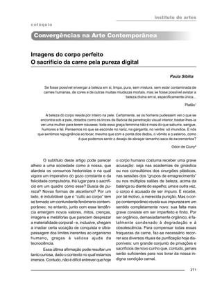 instituto de artes
271
Imagens do corpo perfeito
O sacrifício da carne pela pureza digital
Paula Sibilia
O subtítulo deste artigo pode parecer
alheio a uma sociedade como a nossa, que
alardeia os consumos hedonistas e na qual
vigora um imperativo do gozo constante e da
felicidade compulsória. Há lugar para o sacrifí-
cio em um quadro como esse? Busca de pu-
reza? Novas formas de ascetismo? Por um
lado, é indubitável que o “culto ao corpo” tem
se tornado um contundente fenômeno contem-
porâneo; no entanto, junto com essa tendên-
cia emergem novos valores, mitos, crenças,
imagens e metáforas que parecem desprezar
a materialidade corporal - e, inclusive, chegam
a irradiar certa vocação de conquista e ultra-
passagem dos limites inerentes ao organismo
humano, graças à valiosa ajuda da
tecnociência.
Essa última afirmação pode resultar um
tanto curiosa, dado o contexto no qual estamos
imersos. Contudo, não é difícil entrever que hoje
Se fosse possível enxergar a beleza em si, limpa, pura, sem mistura, sem estar contaminada de
carnes humanas, de cores e de outras muitas miudezas mortais, mas se fosse possível avistar a
beleza divina em si, especificamente única...
Platão1
A beleza do corpo reside por inteiro na pele. Certamente, se os homens pudessem ver o que se
encontra sob a pele, dotados como os linces de Beócia de penetração visual interior, bastar-lhes-ia
ver uma mulher para terem náuseas: toda essa graça feminina não é mais do que saburra, sangue,
humores e fel. Pensemos no que se esconde no nariz, na garganta, no ventre: só imundice. E nós
que sentimos repugnância ao tocar, mesmo que com a ponta dos dedos, o vômito e o esterco, como
é que podemos sentir o desejo de abraçar tamanho saco de excrementos?
Odon de Cluny2
o corpo humano costuma receber uma grave
acusação: seja nas academias de ginástica
ou nos consultórios dos cirurgiões plásticos,
nas sessões dos “grupos de emagrecimento”
ou nos múltiplos salões de beleza, acima da
balança ou diante do espelho; uma e outra vez,
o corpo é acusado de ser impuro. E recebe,
por tal motivo, a merecida punição. Mas o cor-
po contemporâneo revela sua impureza em um
sentido completamente novo: sua falta mais
grave consiste em ser imperfeito e finito. Por
ser orgânico, demasiadamente orgânico, é fa-
talmente condenado à degradação e à
obsolescência. Para compensar todas essas
fraquezas da carne, faz-se necessário recor-
rer aos diversos rituais de purificação hoje dis-
poníveis: um grande conjunto de privações e
sacrifícios de novo cunho que, contudo, jamais
serão suficientes para nos livrar da nossa in-
digna condição carnal.
colóquio
Convergências na Arte Contemporânea
 
