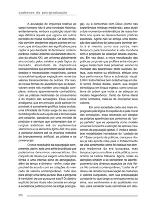 cadernos da pós-graduação
272
A acusação de impureza relativa ao
corpo humano não é uma novidade histórica,
evidentemente, embora a poluição atual não
seja idêntica àquela que vigorou em outros
períodos de nossa civilização. De todo modo,
não convém desdenhar alguns pontos em co-
mum, que ainda podem ser significativos para
captar a peculiaridade do fenômeno contem-
porâneo. Neste Ocidente secularizado dos iní-
cios do século XXI, um universo globalmente
sincronizado pelos vaivéns e pela lógica do
mercado, abarrotado de dispositivos
tecnocientíficos que prometem saciar todos os
desejos e necessidades imagináveis, parece
inconcebível qualquer expiação em nome dos
valores transcendentes de outrora. Por isso,
as novas formas de ascetismo que se desen-
volvem entre nós mantêm uma relação com-
plexa, embora aparentemente contraditória,
com as práticas hedonistas do consumismo
e do império das sensações. Essa curiosa
amálgama, que em principio pode parecer im-
provável, é sumamente prolífica: todos os dias,
uma infinidade de frutos surge do seu cerne:
da bibliografia de auto-ajuda até a farmacopéia
anti-oxidante, passando por uma miríade de
produtos e serviços que contemplam das ci-
rurgias estéticas até os suplementos
vitamínicos e os alimentos light e diet; dos spas
e personal trainers até os diversos métodos
de bronzeamento artificial, os pilates e os
power-yoga.
O novo receituário da expurgação com-
preende, assim, toda uma série de práticas que
poderíamos denominar neo-ascéticas. Um
conjunto de rituais que exigem uma disciplina
férrea e uma intensa série de abnegações,
além de tempo e dinheiro - enfim, nada des-
prezível de acordo com as cotações do mer-
cado de valores contemporâneo. Tudo isso
para atingir uma certa pureza. Mas a pergunta
é inevitável: de que pureza se trata? O objetivo
explícito de tais rituais não consiste em atingir
a excelência pública (como na antiga polis gre-
ga), ou a comunhão com Deus (como nas
experiências místicas medievais), para aludir
a dois momentos emblemáticos de nossa his-
tória nos quais se desenvolveram práticas
ascéticas. Agora não se almeja uma liberta-
ção dos caprichos do corpo para dominar tan-
to a si mesmo como aos outros, nem
tampouco para transcender a vida mundana
com o propósito de alcançar alturas espiritu-
ais. Em vez disso, a nova moralização das
práticas corporais que prolifera entre nós per-
segue metas bem mais prosaicas: vencer no
mercado das aparências; obter sucesso, be-
leza, auto-estima ou eficiência; efetuar uma
boa performance física e sobretudo visual.
Enfim: todos fatores bem cotados hoje em dia.
O termo fitness delata, assim, sua origem
etimológica em língua inglesa: como uma pa-
lavra de ordem que incita a se adequar ao
modelo hegemônico. Tanto de forma literal
como simbólica, trata-se de incorporar seus
valores.
Em uma sociedade cada vez mais im-
pregnada pela lógica do espetáculo e pela moral
das sensações, essa obsessão por adaptar
as próprias aparências aos contornos do “cor-
po perfeito” que se apresenta como modelo
universal concentra a atenção de setores cres-
centes da população global. E incita a desdo-
brar modalidades inovadoras do “cuidado de
si”.3
Esse conjunto de práticas, crenças e ritu-
ais já não aponta mais para o fortalecimento
da vida sentimental, como foi habitual nos tem-
pos modernos da era burguesa, mas
tampouco procura cultivar a vida pública, como
ocorria na Grécia Clássica. Agora, todas as
atenções tendem a se concentrar no aperfei-
çoamento dos diversos aspectos da vida físi-
ca. No contexto contemporâneo, “cuidar de si”
deixou de remeter à preservação de costumes
e valores burgueses, com sua preocupação
constante no que tange ao enriquecimento da
alma, aos sentimentos e às qualidades mo-
rais, para canalizar suas cerimônias em dire-
 