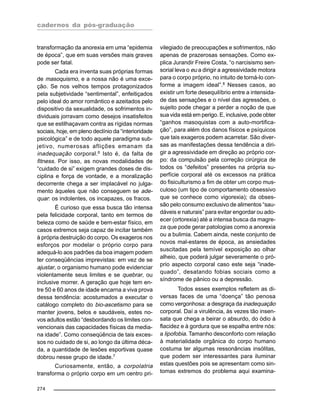 cadernos da pós-graduação
274
transformação da anorexia em uma “epidemia
de época”, que em suas versões mais graves
pode ser fatal.
Cada era inventa suas próprias formas
de masoquismo, e a nossa não é uma exce-
ção. Se nos velhos tempos protagonizados
pela subjetividade “sentimental”, enfeitiçados
pelo ideal do amor romântico e azeitados pelo
dispositivo da sexualidade, os sofrimentos in-
dividuais jorravam como desejos insatisfeitos
que se estilhaçavam contra as rígidas normas
sociais, hoje, em pleno declínio da “interioridade
psicológica” e de todo aquele paradigma sub-
jetivo, numerosas aflições emanam da
inadequação corporal.6
Isto é, da falta de
fitness. Por isso, as novas modalidades de
“cuidado de si” exigem grandes doses de dis-
ciplina e força de vontade, e a moralização
decorrente chega a ser implacável no julga-
mento àqueles que não conseguem se ade-
quar: os indolentes, os incapazes, os fracos.
É curioso que essa busca tão intensa
pela felicidade corporal, tanto em termos de
beleza como de saúde e bem-estar físico, em
casos extremos seja capaz de incitar também
à própria destruição do corpo. Os exageros nos
esforços por modelar o próprio corpo para
adequá-lo aos padrões da boa imagem podem
ter conseqüências imprevistas: em vez de se
ajustar, o organismo humano pode evidenciar
violentamente seus limites e se quebrar, ou
inclusive morrer. A geração que hoje tem en-
tre 50 e 60 anos de idade encarna a viva prova
dessa tendência: acostumados a executar o
catálogo completo do bio-ascetismo para se
manter jovens, belos e saudáveis, estes no-
vos adultos estão “desbordando os limites con-
vencionais das capacidades físicas da media-
na idade”. Como conseqüência de tais exces-
sos no cuidado de si, ao longo da última déca-
da, a quantidade de lesões esportivas quase
dobrou nesse grupo de idade.7
Curiosamente, então, a corpolatria
transforma o próprio corpo em um centro pri-
vilegiado de preocupações e sofrimentos, não
apenas de prazerosas sensações. Como ex-
plica Jurandir Freire Costa, “o narcisismo sen-
sorial leva o eu a dirigir a agressividade motora
para o corpo próprio, no intuito de torná-lo con-
forme a imagem ideal”.8
Nesses casos, ao
existir um forte desequilíbrio entre a intensida-
de das sensações e o nível das agressões, o
sujeito pode chegar a perder a noção de que
sua vida está em perigo. E, inclusive, pode obter
“ganhos masoquistas com a auto-mortifica-
ção”, para além dos danos físicos e psíquicos
que tais exageros podem acarretar. São diver-
sas as manifestações dessa tendência a diri-
gir a agressividade em direção ao próprio cor-
po: da compulsão pela correção cirúrgica de
todos os “defeitos” presentes na própria su-
perfície corporal até os excessos na prática
do fisiculturismo a fim de obter um corpo mus-
culoso (um tipo de comportamento obsessivo
que se conhece como vigorexia); da obses-
são pelo consumo exclusivo de alimentos “sau-
dáveis e naturais” para evitar engordar ou ado-
ecer (ortorexia) até a intensa busca da magre-
za que pode gerar patologias como a anorexia
ou a bulimia. Cabem ainda, neste conjunto de
novos mal-estares de época, as ansiedades
suscitadas pela temível exposição ao olhar
alheio, que poderá julgar severamente o pró-
prio aspecto corporal caso este seja “inade-
quado”, desatando fobias sociais como a
síndrome de pânico ou a depressão.
Todos esses exemplos refletem as di-
versas faces de uma “doença” tão penosa
como vergonhosa: a desgraça da inadequação
corporal. Daí a virulência, às vezes tão insen-
sata que chega a beirar o absurdo, do ódio à
flacidez e à gordura que se espalha entre nós:
a lipofobia. Tamanho desconforto com relação
à materialidade orgânica do corpo humano
costuma ter algumas ressonâncias insólitas,
que podem ser interessantes para iluminar
estas questões pois se apresentam como sin-
tomas extremos do problema aqui examina-
 